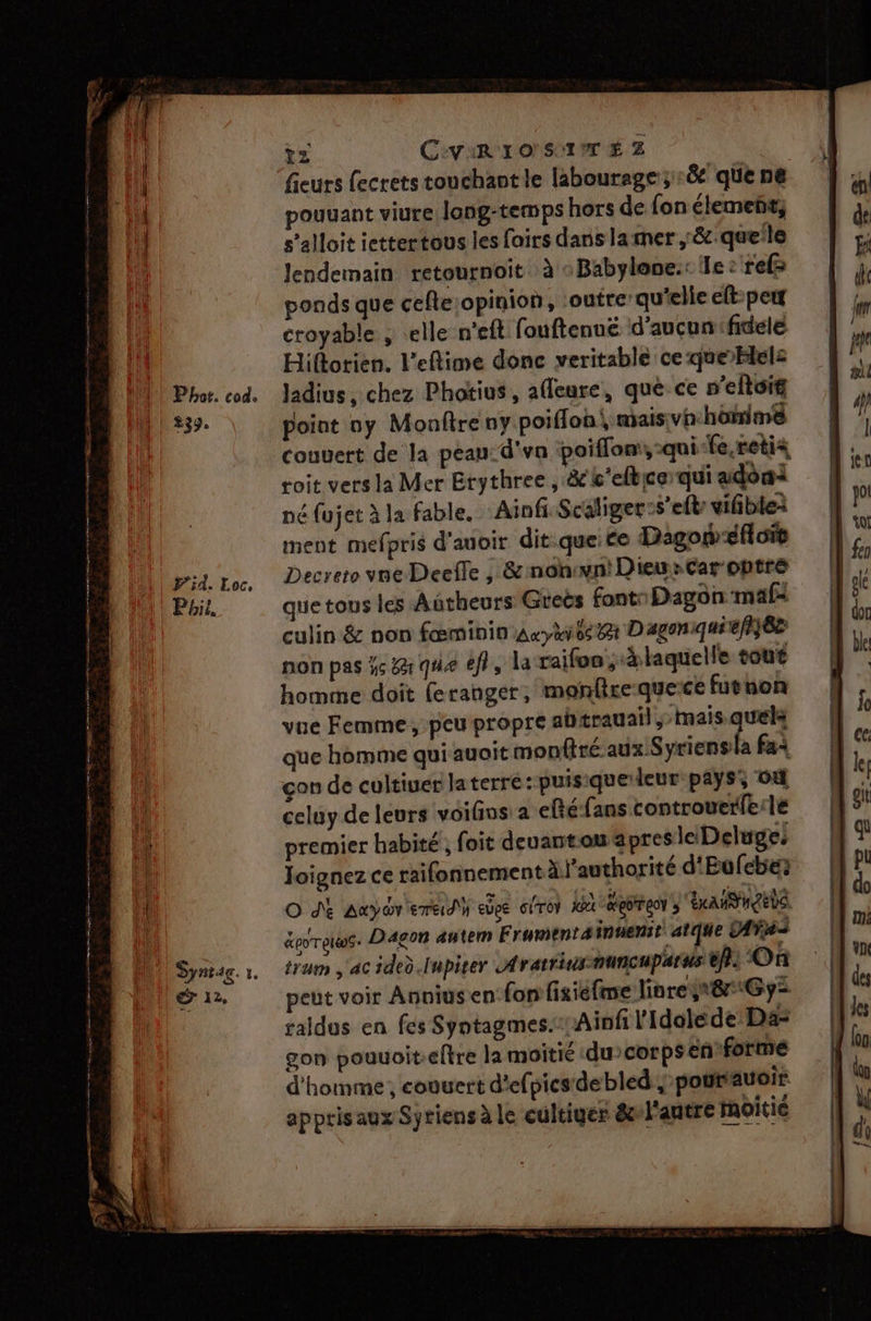 Phor. cod. 239. Syntag. r. du. ?z C:ViR 1O' SIT É Z fieurs fecrets touchant le labourage;:&amp; que ne pouuant viure lang-temps hors de fon élemeñt, s’alloit iettertous les fairs dans lamer ,:&amp;.queile lendemain retournoit à «Babylone.: le : ref ponds que cefle opinion, outre: qu'elle elt:pett croyable , elle n'eft fouftenué d'aucun fidele Hiftorien. l’eflime donc veritable ce que blelz ladius , chez Photius , afleure, que ce n’eltoif point y Monftre ny poiflon, maisvh honimé Couvert de la peau: d'va poiffom, -qui-fe.retis soit vers la Mer Etythree , &amp;k'elbequi adoni né fujet à la fable. Ainfi Scaliger:s’elt vifible: ment mefpris d'auoir dit.que: ce Dagonéfioit Decreto vne Deefle , &amp; nonwn!Dieu»Car optre que tous les Autheurs Greës font: Dagon mali culin &amp; non feminin Arykte ex Dagoniquie/}}6e non pas ÿs &amp;àr qu ef, la raifoe à laquelle tout homme doit feranger, monfireque:ce futnon vue Femme, peu propre abærauail, mais Fe que homme qui auoit monfiré aux Syriensla fa çon de cultiuer laterré:puisique leur pays, où celuy de leurs voifos: a elté-fans controuerfe:le premier habité, foit deuantou apres leDeluge: Joignez ce raifonnement à l'authorité d'Eufebes O dé Auyor eme} edee ciTot JR EOTEON » AMI NL &amp;eorgws. Dagon autem F rumentainuenst atque AÎs tram ac ided.Inpiter Arattins:nuncuparus éf) On peut voir Annius en fon fixiéfme liore 8 Gy= raldus en fes Syntagmes.-Ainf l'Idoléde Da- gon pouuoit.eftre la moitié du>corpsen forme d'homme, couvert d'efpicsdebled , pourauoir apptisaux Sytiens à le cultiger &amp;»l'antre moitié