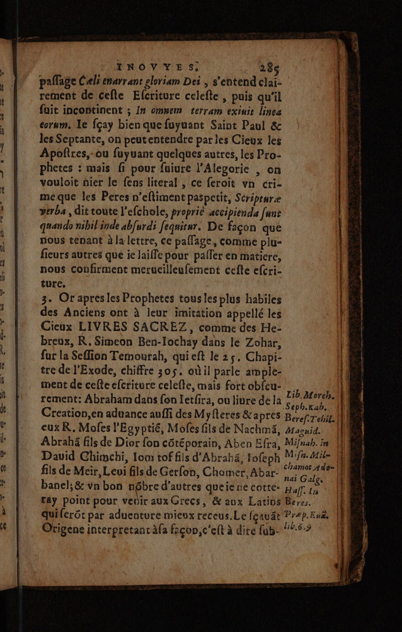 TINOVYES: 11288 paflage Celi enarrant ploriam Dei , s'entend clai- rement de cefle Elcriture celefte , puis qu’il fuit incontinent ; In ommem terram exiuit linea corum, Ie fçay bien quefuyuant Saint Paul &amp; les Septante, on peutentendre par les Cieux les Apoñires,-ou fuyuant quelques autres, les Pro- phetes : mais {1 pour fuiure l’Alevorie , on vouloit nier le fens literal , ce feroit vn cri- meque les Peres n’eftiment paspetit, Seréprure verba , dittoute l’efchole, propriè accipienda fans quan do nibil inde abfurdi feqnitar. De façon que nous tenant à la lettre, ce pallage, comme plu- fieurs autres que ie laiffe pour pafler en matiere, nous confirment merucilleufement cefte efcri- ture, 3. Or'apresles Prophetes tous les plus habiles des Anciens ont à leur imitation appellé les Cieux LIVRES SACREZ, comme des He- breux, R.Simeon Ben-Iochay dans le Zohar, fur la Sefion Terourah, qui eft le 25. Chapi- tre de l'Exode, chiffre 305. où il parle ample- ment de celte efcriture celcfte, mais fort obfcu- ” ji rement: Abraham dans fon Letfira, ou liure de la me Mi | Creation,en aduance auffi des Myfteres &amp;apres Beref.Tebil eux R. Mofes l'Egyptié, Mofes fils de Nachmä, #aquid. Abrabä fils de Dior fon côtéporain, Aben Efra, Mifnab. in David Chimchi, Iom tof fils d'Abrabä, lofeph M7. Mile | fils de Meir, Levi fils de Gerfon, Chomer, Abar- ‘277142 |f) banel;&amp; va bon nôbre d’autres queienecotte: £ tay point pour vedir aux Grecs, &amp; aux Latins quiferôt par aduenture mieux receus.Le fcauät Pr Origene interpretanràfa façcon,c’eft à dite fub- = É ET SE ID NP one EE CES re à 0 Er T2 hohènune mil =” à ne “ — » . V1