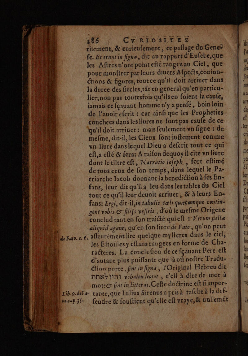486 { CVRIOSLTEZ tilement, &amp; curieufement , ce paflage du Geneë fe. Et erunt in figna, dit au rapport d'Eufebe,que Jes Aftres n’ont point efté rangezau Ciel, que pour monftrer par leurs diuers Afpetts,conion- tions &amp; figures, toutce qu'il doit arriuer dans la duree des fiecles,tät en general qu’en particu- lier;non pas toutesfois qu’ilsen foient la caufe, jamais ce fcauant homme n'y a penfé, boin loin de l'avoir efcrit : car ainfi que les Propheties couchees dans les liures ne font pas caufe de ce qu'il doit arriuer: mais feulemectvn figne : de mefme, dit-il, les Cieux font iuftement comme vn livre dans lequel Dieu a defcrit tout ce qui cft,a efté &amp; fera: À raifon dequoyil cite vnliure dont letiltre ft, Narraio lofeph | fort eflimé de tous ceux de fon temps, dans lequel le Pa- triarche Tacob donnant la benediction à fès En- fios, leur ditqu'ila leu dans lestables du Ciel tout ce qu'il leur deuoit arriver, &amp; à leurs En- fans: Legs, dit-il,in tabulis cœli quetumque contin- gent vobis CG filijs veliris . d’où le mefme Origene conclud tant en fon traiété quieft + Vrrum fielle fe aliquid aganr, qu'en fon liure de Fato , qu'on peut Me ruro. c. 6. 2Ueurément lire quelque mylteres dans le ciel, Li les Eitoilles y eflans rangees en forme de Cha- radteres. La conclufion dece fçauant Pere eft d'autant plus puiffante que là où nofire Tradu- &amp;ion porte, finr in figna , l'Original Hebreu dit NNRD NM vebaion leotor , c'eft à dire de mot à | mot:e fint in litteras Cefie do@trine eft fimpor- | | Lib.9.déFa- tante,que lulius Sirenusa prisà tafche à la def- Mhcep35 fendre &amp; fouflient qu'elle cft vraye,&amp; nullemét on AE A ma mt de + 0 PT
