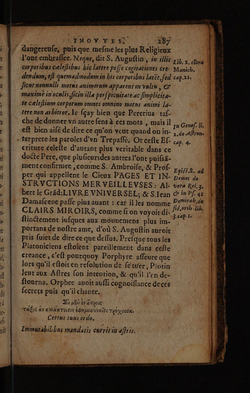 angereufe, puis que mefme les plus Religieux corporibus cælefibus bic latere poffe cogirationes cre. Manich. den dum; ef} quemadmodum in bis corporibus later, fed capzr. ficut nonnulli morus animorum apparent on valen , € maxime inoculis,ficin illa perfpicuitate ac fimplicita- te cæleflium corporum omnes omnino mots animi la- tere non arbitror, Xe fçay bien que Pererius taf- - che de donner vn autre fensà ces mots , maisil 12 Genef. li) | -eft bien aifé de dire ce qu'on veut quand onin- , 4e Affron. - terprete les paroles d’vn Trepaffé, Orcefte Ef- cop. 4. criture celelte d'autant plus veritable dans ce doéte Pere, que plufieursdes auttes l'ont puifsa- ment confirmee comme S. Ambroife,-&amp; Prof. Epifl.8. ad per qui appellent le Cieux PAGES ET IN- peme e STRVCTIONS MER VEILLEVSES: Al vera Rel 3. bert le Gräd: LIVRE VNIVERSEL,; &amp; S.Iean &amp; * Pf ar Damafcene pafle plus auant : car il les nomme por CLAIRS MIROIRS, comme fon voyoie di. 44 ftinétement iufques aux mouuemens plus im- ”. portans de noftre ame, d’où S. Avouftin auroit pris fuietde dire ce que deflus. Prefquetous les Platoniciens eftaïent pareillement dans celte créance , c'eft pourquoy Porphyre. affeure que lors qu’il eftoit en refolution de fe tirer, Piotin leutaux Aftres fon intention, &amp; qu'il Jen de- ftourna. Orphee avoit aufli cognoiflance deces fecrets puis qu’il chante. | Zh n9ù € a EeoUG TRËIS &amp;Y aMKTOSIY ÉD LooU VAT: TREXOUSK. Certus tuus ordo. EE LE ae je