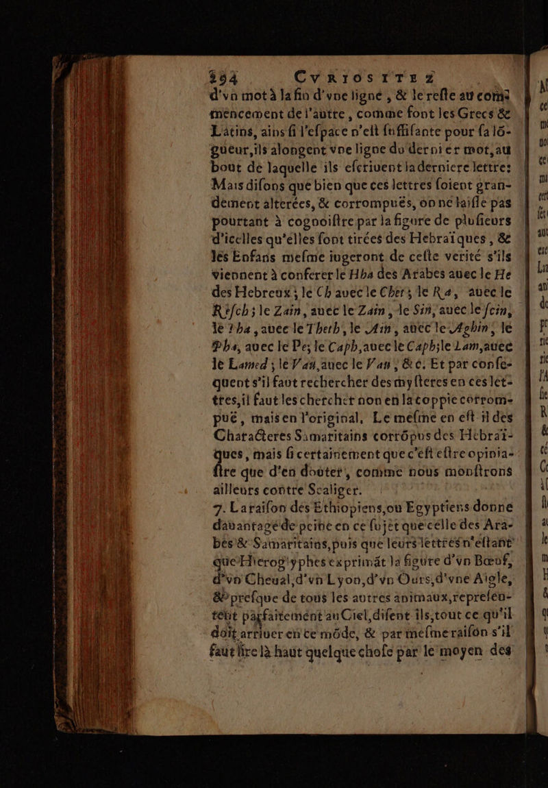 SE AS EN RE ES ES D ee 594 CV RIOSITE Z | d'vo mot à la fin d'une ligne , &amp; le refle au com fméncement de j'autre , comme font les Grecs &amp; Lätins, ains fi l’efpace n’elt fuffifante pour fa l6- gueur, ls alongent vne ligne du'derniér mot,au bout dé laquelle ils efcriuentladerniere lettre: Mais difons que bien que ces lettres foient gran- dément alterées, &amp; corrompués, on ne haifle pas pourtant à cogooifire par la figure de plufieurs d’icelles qu'elles font tirées des Hebraïques, &amp; Jes Enfans mefme iugeront de celte verité s'ils viennent à conferer le Hhb4 des Arabes auec le He des Hebreux lé Chauec le Chers le Ra, auecle 1e 7 ha jauee le Therb,, le Ain, atec le C#ghin, le Pha, auec le Pe; le Caph,avec le Caph;le Lam, auec Je Lamed ; le Van auec le Van | &amp; 0, Et par confe- quent s’il faut rechercher desmmyfteres en ces let- tres, il faut leschercher nonenlacoppiecorrom- puë, maisen l'original, Le meline en eft 11 des Chataëteres Samaritains corrôpus des Htbraï- re que d'en doctet, conime nous monftrons ailleurs contre Scaliger. 7. Laraïfon dés Ethiopiens,ou Egyptiens donne davantagéde pcineen ce fujet que célle des Ara- bés&amp; Samaritains, puis que leurs lettreSn'eltant’ QueHierogiÿphesexprimät la figure d’un Bœuf, d’vn Cheual d'un Lyon,d’vn Ours, d'vne Aïole, &amp;P prefque de tous les autres animaux,reprefén- tébit parfaitement an Ciel, difent ils,tout ce qu'il dôit arriver en ce mode, &amp; par méfimeraifôn s’il faut lire là haut quelque chofe par le moyen des