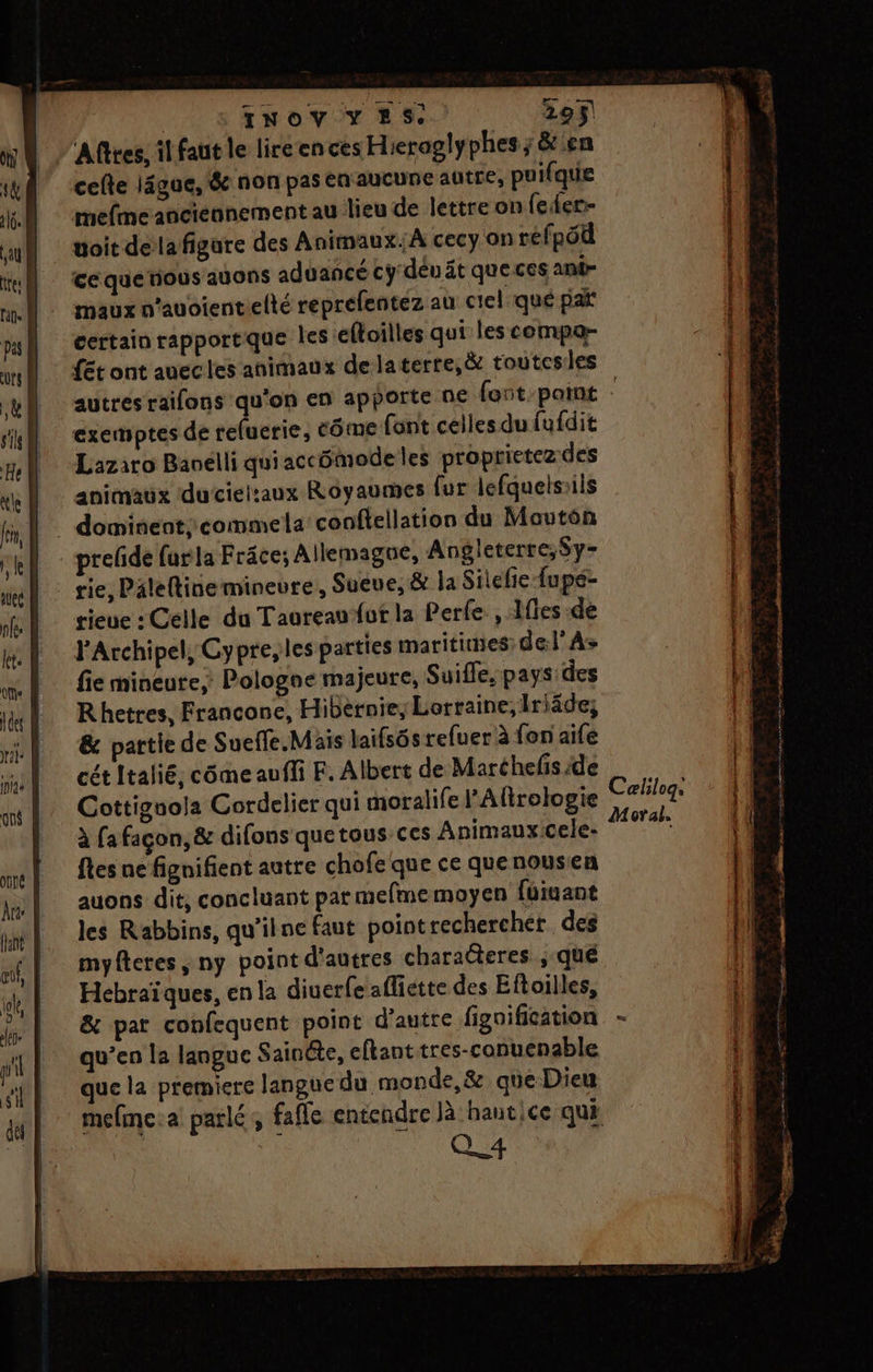 | 'Afftes, il faut le lire en ces Hieroglyphes; &amp;ien cefte ligue, &amp; non pas en aucune autre, puifque mefme anciennement au lieu de lettre on feer- toit dela figure des Animaux; A cecy on réfpôd ce querious ayons aduancé cydéu ät que ces ani- maux n’auoientelté reprefentez au ciel que pat certain rapportque les eftoilles qui les compa- autres raifons qu'on en apporte ne font paint exemptes de refuerie, Côme font celles du fufdit Lazaro Baoëlli qui accümode les proprietez.des animaux ducielzaux Royaumes fur lefquelsiils | dominent commela conflellation du Moutén prelide furla Frâce; Allemagne, Angleterre;Sy- rie, Paleftinemineure, Sueue, &amp; la Sitelie fupe- rieue : Celle du Taureau fut la Perle , lies de J'Archipel, Cypre,les parties maritiues: de:l’As fie mineure, Pologne majeure, Suiffe, pays: des Rhetres, Francone, Hibernie, Lorraine, Iriäde, &amp; partie de Suefle. Mais laifsôs refuer à fon aife cét Italié, cômeaufli F. Albert de Maréhefis de Cottignola Cordelier qui moralifel’Alirologie à fa façon, &amp; difons quetousces Animauxicele- fles ne fignifient autre chofe que ce que nousen auons dit, concluant parmefmemoyen füiuant les Rabbins, qu'ilne faut pointrechercher des myfteres ny point d'autres charaëteres ;.qué Hecbraïques, en la diuerfe afliette des Eftoilles, &amp; par confequent point d'autre fignification qu’en la langue Sainéte, eftant tres-conuenable que la premiere langue du monde,&amp; que Dieu Q 4 Ceælilogs Moral.