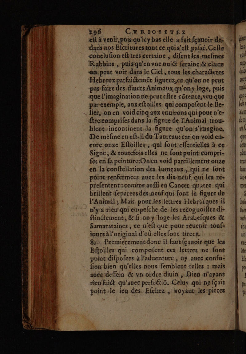SR — Â fuomn CESR ET 296 CMRIOSITEZ dans nos Efcriturestont ce.quis’eft pafsé. Cefte IRabbins , puisqu'envaevuiét feraine &amp;iclaire Hebreux parfaiétemét figurez,ce qu'en ne peut pasifaire des divets Animaux qu'ony loge, puis que l'imagination ne-peuteftre côtente;ven.que parexemple, auxeftoilles. qui compofentle Be- blentsincontinent.la figure qu'on!s’imagine, De mefmeeneft-il du Taureau: car onvoiden- cote:onze Eftoilles, qui fontieffentielles à ce Signe, &amp; toutcfoiselles ne fontpoint compri- fs en fa peinture:Onten void pareillement onze en la conftellation des Iumeaux, quicne font point renfermees aueciles dix-nébf qui les re+ prelentent: comme auflien Cancer quatre qui brillent feparees des.neuf qui font Ja figure de l'Animal ; Mais pour les:lettres Hlebraïques il n'yacrien' qui empelche de les recognoifiredi- ftinctement, 8 fi on y'loge:les Arabefques &amp; Samarataines , ce n'eftque pour reuenir touf: jours à l'original d'oùelles font tirees, 822 Premierementdonc il fautfgauoir que les Efloilles qui compafent.ces lettres me font poiat difpofees à l’aduenture,, ny avec :confa: fiombien qu’elles nous femblent telles : mais auéc deffein &amp; vn ordre divin ; Dieu m’ayant rien fait qu'avec perfcétiô. Celuy qui nefçait point-le ieu des. Efchez ,: voyant: les-pieces