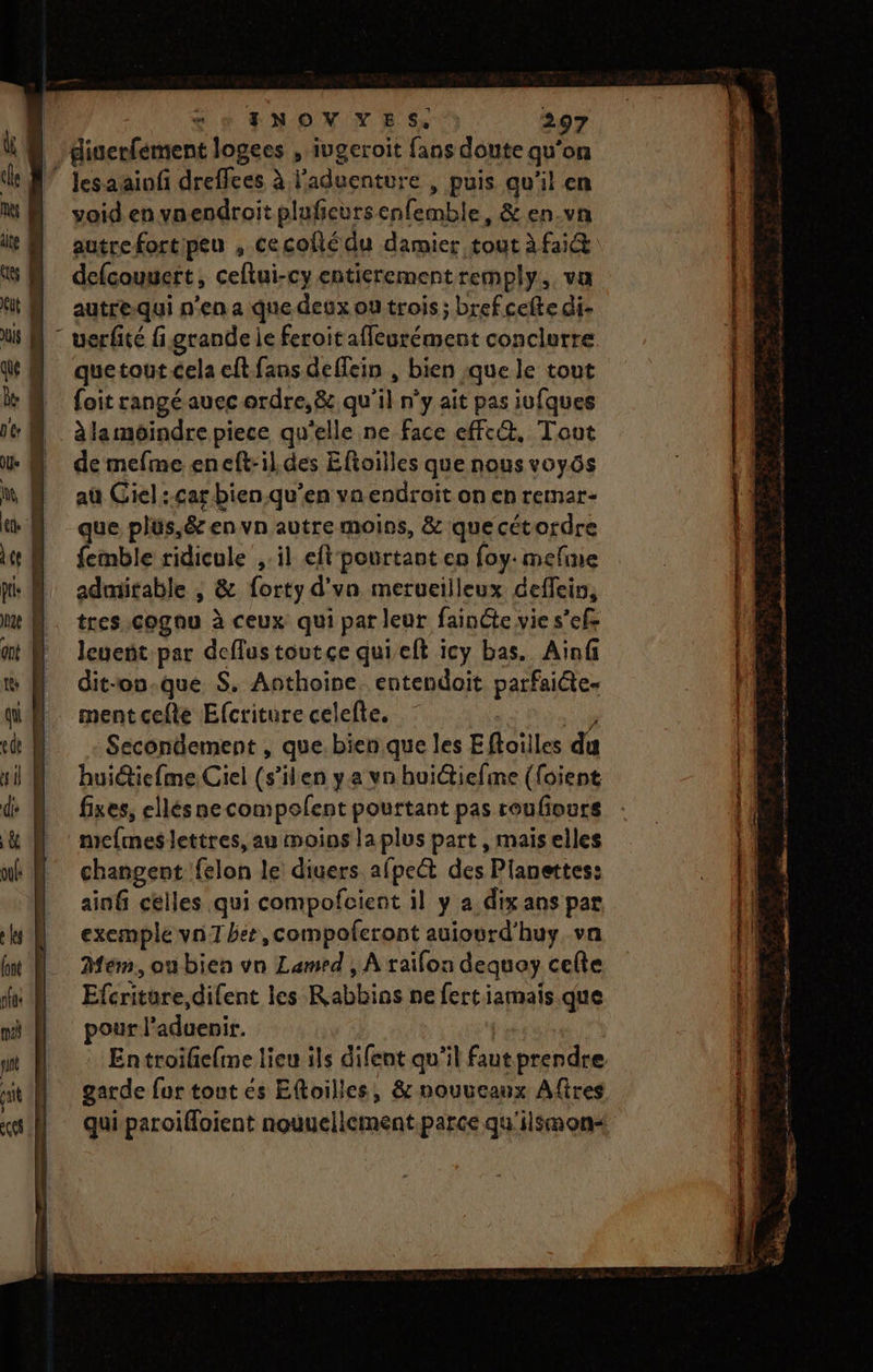 giserfément logees , iugeroit fans doute qu'on ” Jesaainfi dreffees à l’aduenture , puis qu'il en void en vnendroit pluficursenfemble, &amp; en-vn defcouuert, ceftui-cy entierement remply. va autre-qui n'en a que deux ou trois; brefcefte di- uerfité fi grande ie feroitaffleurément conclutre quetout cela eft fans deffein , bien :que le tout {oit rangé auec ordre, &amp;, qu'il n’y ait pas iufques |. àlamoindre piece qu'elle ne face efft@, Tout | demefme eneft-il.des Eftoilles que nous voyôs aù Giel:.car bien.qu’en vn endroit on en remar- que plus,&amp; en vn autre moins, &amp; que cétordre femble ridicule ,-il eft pourtant en foy. mefine admitable , &amp; forty d'vn merueilleux deffein, tres cognu à ceux qui par leur fainéte vie s’efe leueñt par deflustoutce quieft icy bas. Ainf dit-ou-que S, Anthoire, entendoit parfaite- mentcefte Efcriturecelelte. | 10 : Sécondement , que bien que les Eftoilles du huiétiefme, Ciel (s’en ya vn huidtiefme (foient fixes, ellésnecompolent pourtant pas roufoutrs mefmeslettres, au moins la plus part, maiselles changent felon le diuers afpect des Pianettes: ainfi celles qui compofcient il y a dix ans par exemple vn1 het, compoleront auiourd'huy va Mem, ou bien vn Lamed , À raïfon dequay celte Efcritüre,difent les Rabbins ne fertiamais que pour l’aduenir. garde for tout és Eftoilles, &amp; nouucaux Aftres qui paroifloient nouuellement.parce qu'ilsmon- ro per re om