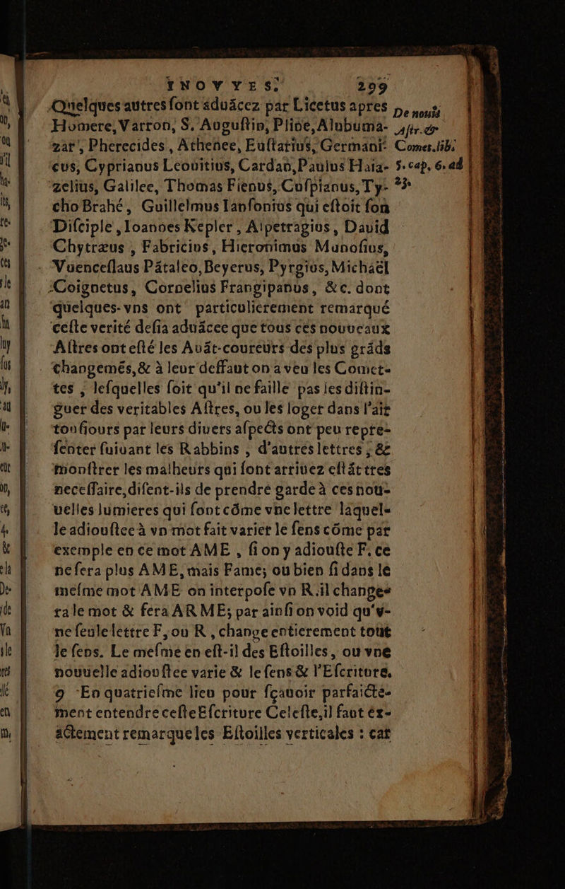Quelques autres font sduäcez par Licetus apres 2 Homere, Varron, S. Auguftin, Plive, Alubuma- fr. @ zat', Pherecides, Athenee, Eultatius, Germant: Comer.libs cus, Cyprianus Leonitius, Cardan,Pauius Haïa- 5. cap, 6. ad zelius, Galilee, Thomas Fienus, Cofpianus, T y- 23 choBrahé, Guillelmus lanfontus qui eftoit {on Difciple ,Ioanses Kepler, Aipetragius, David Chytræus ; Fabricios, Hieronimus Munofius, : Vuenceflaus Päâtaleo,Beyerus, Pyroïus, Michaël 1 . -Coignetus, Cornelius Frangipanus, &amp;c. dont | ‘quelques-vns ont particulicrement remarqué celle verité defia aduäcee que tous ces nouucaux Altres ontefté les Auät-coureurs des plus gräds . Changemés, &amp; à leur deffaut on a veu les Comet tes , lefquelles foit qu'il nefaille pas ies diftin- guer des veritables Aftres, ou les loger dans l'air tou fiours par leurs diuers afpeéts ont'peu repre- fenter fuiuant les Rabbins , d’autres lettres ; &amp; #onftrer les malheurs qui font arritez eltâttres neceffaire, difent-ils de prendré garde à ces nou- uelles lumieres qui font côme vne lettre laquel« Je adiouftee à vn mot fait variet le fens côme par exemple en ce mot AME , fionyadioufteF, ce nefera plus AME, mais Fame; ou bien fidans le mefme mot AME on interpofe vn Ril changes tale mot &amp; fera ARME; par aïnfi on void qu'w- nefeulelettre F,ou R ,changeentierement tout Je fens. Le mefme en eft-il des Eftoilles, ou vne nouvelle adiouffée varie &amp; lefens &amp; l'Efcritore, 9 En quatriefme lieu pour fçauoir parfaiéte- ment entendre cefleEfcriture Celefte,il faut éx- aCtement remarqueles Eltoilles verticales : cat