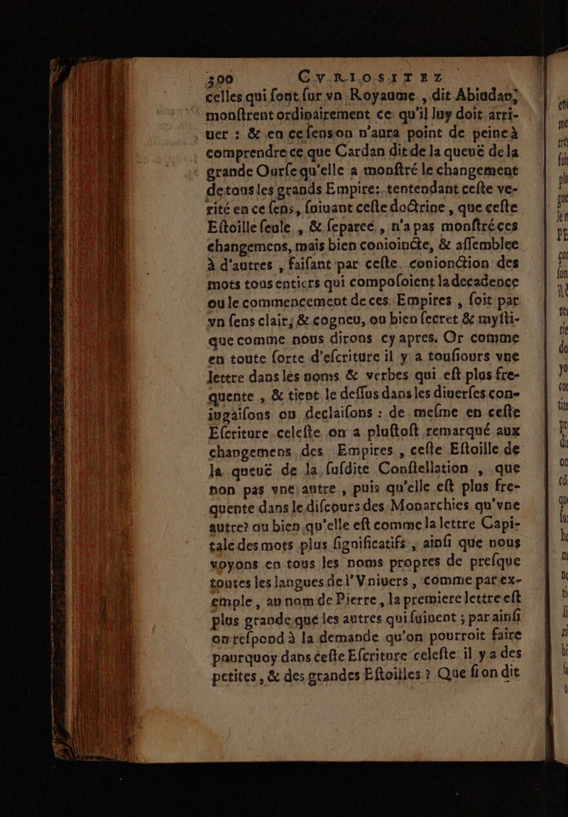 ho ne 300 CvRIOSITEZ celles qui font {ur vn Royaume, dit Abiudan; uer : & en cefenson n’anta point de peincà comprendre ce.que Cardan ditde la queué dela grande Ourfequ'elle a monftré le changement detousles grands Empire: tentendant cefte ve- rité en ce {ens, fuiuant cefledo@rine , que cefte Eftoille feule , & feparec , n’apas monftréces changemens, mais bien conioincte, & affemblee va fens clair; & cogneu, on bien fecret & myfti- que comme nous dirons cy apres. Or comme en toute forte d'efcriture il y a toufours vne lettre dans les noms & verbes qui eft plas fre- quente , & tient le defflus dans les diuerfes con- iuzäifons ou declaifons : de.mefme en cefte Ecriture celefte on a pluftoft remarqué aux changemens des Empires , celle Eftoille de Ja queuë de la fufdite Confiellation , que on pas vne autre, puis qu'elle eft plus fre- quente dans le difcours des Monarchies qu'vne autre? ou bien.qu'elle eft commela lettre Capi- tale des mots plus fignificatifs | ainfi que nous voyons en tous les noms propres de prefque toutes les langues del’ Vnivers , Comme parex- emple, ap nom de Pierre, la premiere lettre elt plus grandequé les autres qui (ginent ; parairifi owtefpond à la demande qu’on pourroit faire paurquoy dans cefte Efcriture celefte il ya des petites, & des grandes Eftoilles ? Que fion dit
