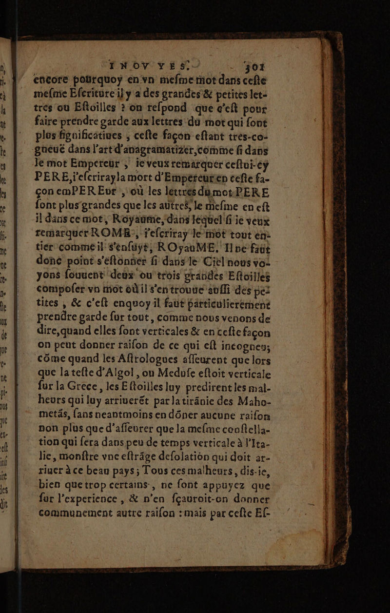 FNOV YVES - ‘301 encore polrquoy en vn mefmerot dans cefte mefmie Eferiture il y a des grandes &amp; petites let- trés où Efoilles ? on refpond que c’eft pour faire prendre garde aux lettres du mot qui font plus fignificatiues ; cefte façon eftant tres-co- gueué dans l’art d’anagramatizer comme fi dans Je mot Empereur ; ie veux remarquer ceflui-éÿ PERE, 'efcrirayla mort d'Empereurien cefte f2- çon emPER Eur , où les léttres dumotPERE font plus‘ grandes que les autre$, le mefine en eft il Sans ce mot, Royaume, dans équel!f ie veux remarquer ROMR;, Fefcriray le'mot tout en: tier comme il S'enfuÿt, ROyauME, Tne faut donc point s'éflonner fi dans le Ciel nous vo: yons fouuent deux ou'trois grandes Efloilles Comipoler vn mot où il s’en trouue auf des pez tites , &amp; c’elt enquoyil faut particulierement prendre garde fur tout, comme nous venons de dire,quand elles font verticales &amp; en cefte façon on peut donner raifon de ce qui eft incognes; Côme quand les Afirologues affeurent que lors que latefte d’Algol , on Medufe eftoit verticale fur la Grece, les Eftoilles luy predirent les mal- heurs qui luy arriuerét par latiränie des Maho- metäs, fans neantmoins en dôner aucune raifon non plus que d'affeurer que la mefme ceoftella- tion qui fera dans peu de temps verticale à l'Ita- lie, monftre vne eftrâge defolation qui doit ar- riuer à ce beau pays ; Tous cesmalheurs, dis-ie, fur l'experience , &amp; n’en fçaurait-on donner communement autre raifon : mais par cefte Ef-