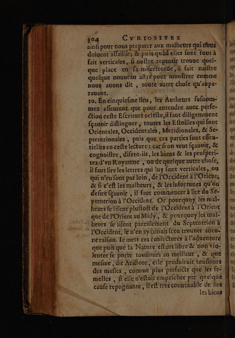 ainfi pour nous preparer aux malheurs qui ous doiuent affaillir; &amp;.puisquädelles font tout à fait verticales. noflre.repentir trouue quel- que place en fa mifericorde ,il fait naifire quelque nouutau aftré pour monftrer comme nous auons dit , toüte autre chofe qu'atpa- rauant. A 10. Én cinquiefme lieu, les Autheurs fufnom- mez! affeurent que pour entendre auec perfe- ion cefte Efcrituré cetefte, il faut diligemmient fçauoir diftinguer , toutes les Efoilles qui font Otiéntales, Occidentalés , Meridionales, &amp; Se- ptentrionales, puis que, ces parties font cffca- tielles en ceftele@ure: car fi on veut fçauoir, &amp; cognoiftre, difent-ils, les biens &amp; les profperi- tezd'rrRoyaume ,'owdequetque autre chofe, il faut lire les lettres qui !uy font verticales,.ou gui n’en font pas loin , de l'Occident à l'Orient; &amp; fi-c'eft lesmalheurs, &amp; lesinfortunes qu'on defire feauoit , il faut commencer à lire da Se- ptentrion à l'Occident. OF pourquoy, les mal- heurs felifent pluftoft de l'Occident à l'Orient que de POrient au Mid, &amp; pourquoy les mal- heuts fe hifént pareillément do Septentrion à nerailon. Ie mets ces coniectures à l'aduenture que puis que la Nature effant libre &amp; rion vio- mefine ; dit Ariftote , eile produiroit toufiours des mafles , comme plus parfaiéts que les fe- melles , fielle n’eftoit empefchee par quelque caufe repupaante, ifeft trés conuenable de lire | } __—
