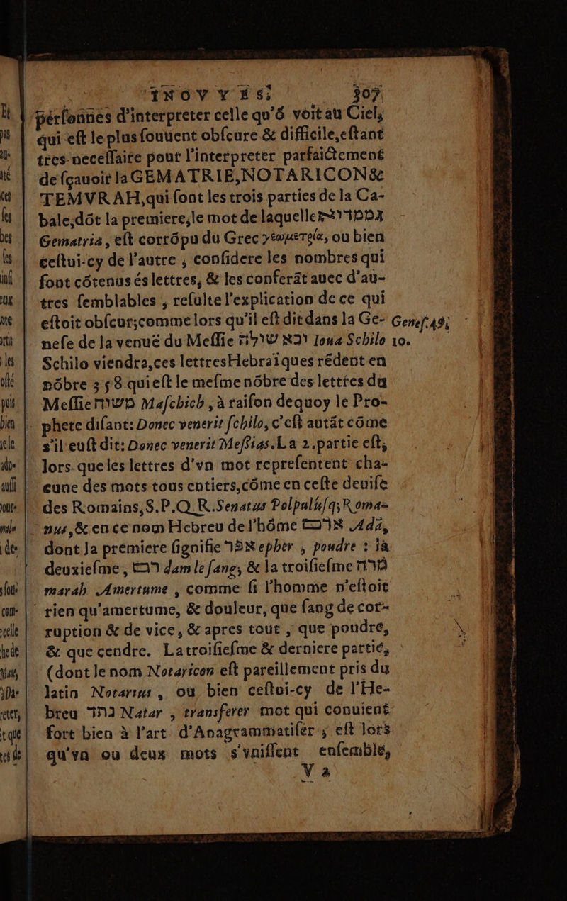 |/érfonnies d’interpreter celle qu'ô voit au Ciel, qui eff le plus fouuent obfcure &amp; difficile,eftant tres necelfaire pout l’interpreter parfaitement de {çauoit la GEM ATRIE,NOTARICONS&amp; TEMVRAH,qui font les trois parties de la Ca- bale;dôt la prémiere,le mot de laqueller115B4 Gemarria , eft corrôpu du Grec >iwmTeix, ou bien éeltui-cy de l’autre ; confidere les nombres qui font côtenusés lettres, &amp; les conferät auec d’au- tres femblables , refulte l'explication de ce qui eftoit obfcur;comme lors qu'il eftdit dans la Ge- Genef 4% nefe de Ja venuë du Mefie 9% R39 Ioua Schile 10, Schilo viendra,ces lettresHebraïques rédent en nôbre 3 58 quieft le mefmenôbre des lettres di MefliermwD Mafchich, à raifon dequoy le Pro- … phete difant: Donec venerit fchilo, c’elt autät côme s'il'euft dit: Donec venerit Meffias.La 2.partie ef; » Jors.-queles lettres d'vn mot reprefentent cha: cune des mots tous entiers,côme en cefte deuife des Romains, S.P.Q.R.Senatzs Polpal#/q;Romaz nus, &amp;ence nom Hebreu del'hôme KR 444, dont. Ja premiere figoifie 3 epher , poudre : Ja deuxiefme , 9 dem le fans, &amp; la troifiefme 17% marab Amertume , comme fi l’homme n'eftoit |‘ rien qu'amertume, &amp; douleur, que {ang de cor- ruption &amp; de vice, &amp; apres tout , que poudre, &amp; que cendre. Latroifiefme &amp; derniere partié, : (dont lenom Noraricon elt pareillement pris du latin Norarws , où bien ceftui-cy de l'He- breu ‘12 Natar , transferer mot qui conuient fort bien à l’art d'Anagrammatilér ; eft lors qu'va ou deux mots s'vaifflent enfemblé, ; V 2