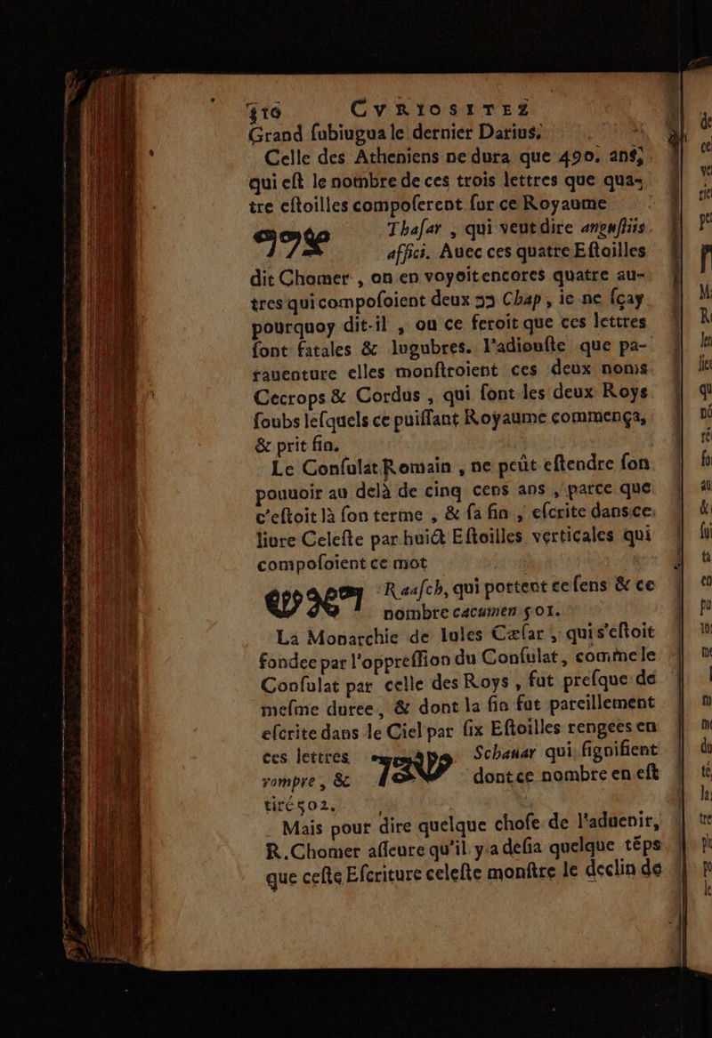 RS ES 2er gro CyRiosiTEeZz Grand fubiugua le dernier Darius. à Celle des Atheniens ne dura que 490. an, qui eft le nombre de ces trois lettres que qua: tre eftoilles compolerent furce Royaume so Thafar , qui veutdire anpnfiiis affici. Auec ces quatre Eftoilles dit Chamer, anen voyoitencores quatre au- tres qui compofoient deux 33 Chap, ie ne {çay pourquoy dit-il , ou ce feroit que ces lettres {ont fatales &amp; lugubres. l’adioufle que pa- rauenture elles monfiroient ces deux noms Cecrops &amp; Cordus , qui font les deux Koys foubs lefquels ce puiffant Royaume commença; &amp; prit fin. | Le Confulat Romain , ne peût eftendre fon pouuoir au delà de cinq cens ans ,' parce que ceftoit là fon terme , &amp; fa fin , efcrite dansice: liure Celefte par huict Eftoilles verticales qui compofoient ce mot Qc? R eafch, qui portent cefens &amp; ce | nombre cacaien $ OI. La Monarchie de lules Cæfar ; quis'eftoit fondee par l'oppreffion du Confulat, commele Confulat par celle des Roys, fat prefque de mefme duree, &amp; dont la fia fut parcillement efcrite dans le Ciel par fix Eftoilles rengees en ces lettres Schanar qui fignifient 4 rompre , &amp;c 7 dontce nombre eneft tiréso2, | 4 Mais pour dire quelque chofe de l'aduenir, R.Chomer afleure qu’il. yia defia quelque téps que cefe Efcriture celelte monftre le declin de