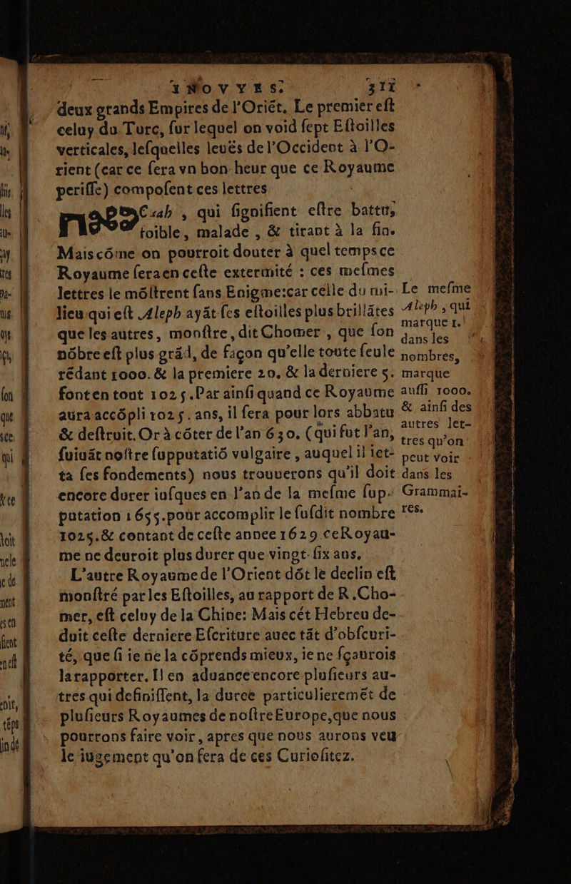 A À INovYESs: gTi deux grands Empires de l'Oriét. Le premier eft celuy du Turc, fur lequel on void fept Eftoilles verticales, lefquelles leuës de l'Occident à l'O- tient (car ce fera vn bonheur que ce Royaume periffe) compolent ces lettres | = (4 Cab , qui fignifient eftre battt, mn foible, malade , &amp; tirant à la fin. Maiscôme on pourroit douter à quel tempsce Royaume feraen celte extermité : ces mefmes lettres le môltrent fans Enigme:car célle du mi- Le mefme lieuqui ett .4leph ayät fes eltoilles plusbrillätes APRFA 3 TUE | marque 1. que les autres, monfire, dit Chomer , que fon dans les &amp; ainfi des autres let- der a : : » tres qu’on {uiuät noftre (upputatiô vulgaire , auquel il let- Leur voir ta fes fondements) nous trouuerons qu’il doit dans les encore durer infques en l'an de la mefme fup: Grammai- putation 1 6s5.poùr accomplir le fufdit nombre *- 1025.&amp; contant de celte annee 1629 ceRoyau- me ne deuroit plus durer que vingt-fix aus, L'autre Royaumede l'Orient dôt le declin eft monftré par les Eftoilles, au rapport de R.Cho- mer, cft celuy de la Chine: Mais cét Hebreu de- duit cefte derniere Efcriture auec tät d’obfcuri- té, que fi ie ne la côprends mieux, iene fçaurois larapporter. Îlen aduanceencore plufieurs au- tres qui definiffent, la duree particulieremet de plufieurs Royaumes de noftreEurope,que nous pourrons faire voir, apres que nous aurons veu le iugement qu'on fera de ces Curiofitez. À a —