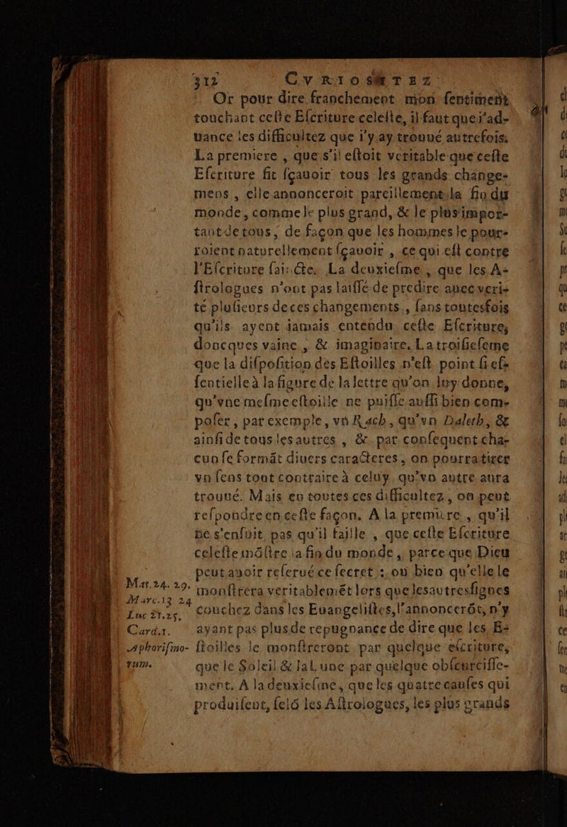 Or pour dire franchement mon fentimert touchant celte Elcriture celelte, il faut quei’ad- uance les difiicuitez que 1'y.ay trouué autrefois: La premiere , que s’il eltoit veritable que cefte Efcriture fit fçauoir tous les grands change- mens , elleannonceroit parcillementila fa du monde, commele plus erand, &amp; le plusimpos- tantdetous, de façon que les hommes te pour- tojent naturellement fçauoir , ce qui efl contre l'Efcriture (ai: Ge. La deuxiefme , que les A: firolopues n’oot pas laiffé de predire apecveris té plulieurs deces changements, fans toutesfois qu'ils ayent jamais entendu celle Efcriture, doucques vaine , &amp; imaginaire, Latroileleme que la difpofition des Eftoilles n'eft point ef fentielle à la figure de la lettre qu’on luy donce, qu'vne melmeeftoille ne puifle aufli bien come pofer, parexemple, va Rach, qu'un Daleh, &amp; ainfidetouslesautres , &amp;_par confequentcha- cun fe formät diuers caracteres, on pourratiter va fens tont contraire à celuy. qu'vo autre anra trouué. Mais eo toutes ces difficultez, onpeut tefoondreencefie façon. A la premiire , qu'il ne s'enfuit pas qu'il faille , que cefte Efcriture celefteinülire la fin du monde , parceque Dieu Fr peut asoir relerué ce fecret :.ouù bien qu'ellele ‘he o monfirera veritablemét lers quelesautresfignes Luc tes, Couchez dans les Euangelites,lannoncerôt, n'y Card. ayant pas plusde repugnance de dire que les,Bs Aphorifimo- fioilles le monfireront par quelque etcciture, tHm que le Soleil &amp; laLune par quelque obfcurcifle- ment, À la deuxieline, que les quatre caufes qui produifeut, {els les Afirologues, les plus srands