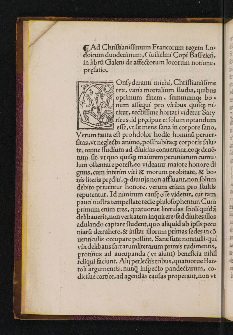 (T Ad Chriftianiflimum Francorum regem Lo: doícum duodecimum, Guilielmi Copí Bafileíen. ín líbrü Galeni de affectorum locorum notione; prefatío, [S39 NUITS ricus;id precipue etfolun optandum - effe,vtíit mens fana ín corpore fano, Verumtanta eft prohdolor hodíe homínü peruer; fitas,vt neglecto anímo.poflhabítags corporís falue te, omne ftudium ad dtuitías conuertant.eog; deue tum fit vtquo quifqs maíorem pecuníarum cumue lum oflentarepotefl,eo vídeatur maíore honore di enus, cum ínterím virí &amp; morum probitate, &amp; bo: nis líteris predíti,cp díuítijs non affluant,non folum debíto príuentur honore, verum etíam pro ftultís reputentur. Id nímírum caufg elle vídetur, cur tam paucí noftra tempeftate recte phílofophentur.Cum prímum ením tres, quatuorue líterulas fcíoli quídá delíbauerit,non verítatem ínquirere/fed díuítesillos adulando captare fludent;quo alíquid ab ípfis pecu níarü detrahere, &amp; ínflar illorutn prímas fedes in co uentículís occupare poflínt. Sane funt nonnullb/ qut víx delibatis facrarumlíterarum prímís rudimentis, protínus ad aucupanda ( vt aíunt) beneficía nihil relíquí faciunt, Alij perlectís tríbus,quatuorue Date toli argumentis, nung infpecto pandectarum, coz dicifue cortíce,ad agendas caufas properant,non vt