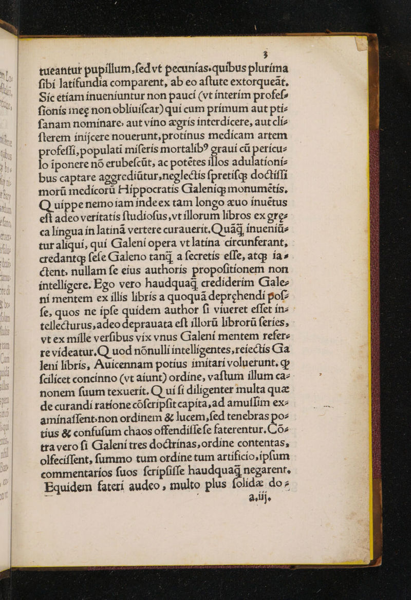 tueantur pupillum, fed vt pecuníasquibus pluríma fibí latífundia comparent, ab eo aflute extorqueat, Síc étíam ínueníuntur non paucí (vt ínterím profefs fionís mee non oblíuifcar) quí cum prímum aut pti: fanam nomínare aut víno arís interdícere, autclíz flerem íníjcere nouerunt,protínus medícam artem profeffi, populati miferís mortalib? erauí cü perícuz lo iponere nó erubefcüt, ac potetes illos adulatíoníz bus captare aggrediütur,neglectis fpretifas doctíffi morü medícorü Hippocratis Gialeniqg; monumetis, Q uíppenemoiam índeex tam longo «uo inuétus efl adeo vetítatís ftudíofus,vt rllorum libros ex grez ca língua ín latín vertere curauerit, Quad inueníüe tur aliquí, quí Galeni opera vtlatína círcunferant, - credantq fefe Gialeno tan a fecretís effe, atqs ía» éctent. nullam fe eius authoris propofitíonem non íntellígere. Ego vero haudquaq crediderim Cale: ní mentem ex illís librís a quoquá deprehendi pot? fe, quos ne ípfe quídem author fi viueret effet ín« tellecturus,adeo deprauata efl illorà librorü feríes; - vet ex mille verfibus víx vnus Galení mentem refere re vídeatur.Q) uod nónullí íntellígentes,reíectis Cia leni librís, Auícennarm potíus imítarí voluerunt, cp fcilícet concínno (vt aíunt) ordíne, vaftum íllum ca^ nonem fuum texuerít. Ο uí fí diligenter multa qua de curandi ratíone cofcrípfitcapita,ad amultlim exe amínaffent.non ordinem &amp; lucem,fed tenebras poz tíus &amp; confufum chaos offendiffefe faterentur. Co^ tta vero fí Galení tres doctrínas,ordine contentas, olfecíffent, fummo tum ordíne tum artíficío.ípfum commentarios fuos fcrípfiffe haudquag negarent. Equidem fatetí audeo , multo plus folida do? | a iij,