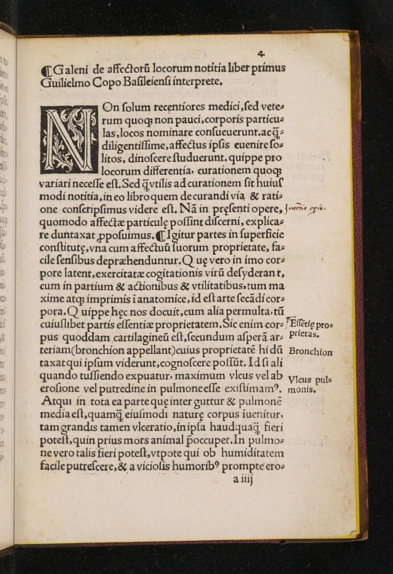 wi (| Galeni de 2ffectorü locorum notitia liber prímus ».| JQGuilídmo Copo Bafileienfi íínterprete. 2773 Cn folum recentiores medicí;fed vete» Ep] rum quoq; non paucí;corporis partícue Jit las,locos nominare confueuerunt.acq ll dilígentiflime,affectus ipfis euenírefoz B lítos, dínofcerefluduerunt. quíppe pro | 2 locorum differentía: curationem quogs varíaríneceffe eft, Sed qvtílis ad curatíonem fit huiuf modi notítía,ín eo libro quem decurandi vía &amp; ταί; quotnodo affectz partícule poffint difcerní, explícaz re duntaxat ppofuimus, | Igítur partes ín fupetficíe ; conflítute,vna cum affectuü fuorum proprietate, faz cilefenfibus deprachenduntur.C) ue vero ín ímo corz pore latent,exercítatz cocítationís vírü defyderan t, i cum ín partíum &amp; actíonibus &amp; vtilitatibusstum ma : xime atq; ímprímís ianatomíce,íd eftarte fecàdicorz pus quoddam cartilagíneü eft, fecundum afpera az teriam(bronchíon appellant)cuíus proprietate hídà : | X taxatquíípfum víderunt,cognofcere potlüt. Id fi αἰ | quando tuffiendo expuatur: maxímum vlcus velab eroftone vel putredíne ín pulmoneeffe exiftímam?., Atqui ín tota ea parte que ínter guttur &amp; pulmone media efl,quamd eiufmodi nature corpus iucnítur. tamerandis tamen vlceratío,ínípfa haudquad fteri potelt.quín príus mors anímal poccupet.in pulmo ne vero talís fierí potefl, vtpote quí ob humíditatem facile putrefcere, &amp; a viciofis humorib? prompte eroe a iiij Effétie pro prietas, Bronchion Vlcus pulz monis,
