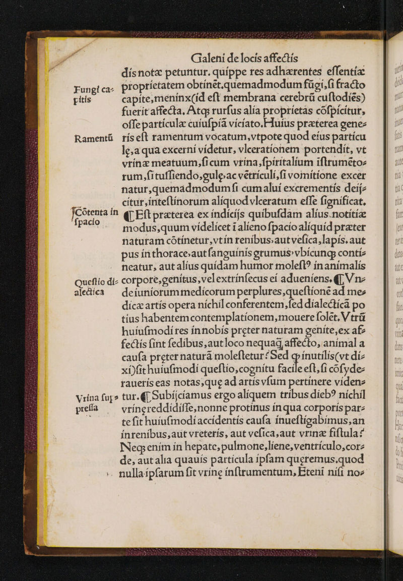 dísnotz petuntur. quippe res adharentes effentía: Fungica, propríetatem obtinét.quemadmodum fügi.fi fracto pitis capitemenínx(íd eft membrana cerebrü cuftodies) fuerit affecta, Atq: rurfus alía proprietas cofpicítur, offepartícula cuíufpíà vícíato.Huius praterea genez Ramentü ríseft ratnentum vocatum,vtpote quod efus partícu le;a qua excerní vídetur, vlcerationem portendit, vt vrínz meatuum,ficum vrína,fpíritalíum iflrumetoz rum .fituffiendo,guleac vetrículí;fi vomítíone excer natur,quemádmodumfi cumaluí excrementiís deijz cítur,ínteflínorum aliquod vlceratum effe fignificat. its i boue ron n dub οἰ τὰν fpacio . modus,quum vídelícet i alieno fpacio aliquíd prater naturam cótínetur,vtín renibus;autvefíca,lapís. aut pus ínthoraceautfanguínisgrumusvbícung contíz neatur, autalíus quídam humor molefl? ín animalís Queflio dis corpore,genítus, velextrínfecus eí adueníens. qq, V ne aledíca — deiuníorummedicorum perplures,queftíone ad mee díczartís opera níchil conferentem,fed dialectica po tíus habentemcontemplatíonem, mouere folet, V trü huíufmodíres ínnobís preter naturam geníte,ex a£ fectís fínt fedibus,autloco nequaq, affecto, anímal a caufa preternaturá molefletur?Sed g ínutilis(vt díz xi)fithuiufmodi queflio,coenítu facile εἴ, {ΠῚ cofydee rauerís eas notas;que ad artís vfum pertínere vídenz Viina fup» tur. (p Subiíjcíamus ergo aliquem tribus dieb? ηἰς pea — vrínereddidiffenonne protínus inqua corporís parz ὃ te fit huíufmodíaccídentís caufa ínueflígabimus,an ínreníbus,aut vreterís, aut vefica,aut vrina fiflula ? Neg enim ín hepate, pulmone,liene,ventriculo,corz de, aut alia quauís partícula ipfam queremus.quod -. nullaípfarum fit vrine ínftrumentum, Eteni ni(i noe