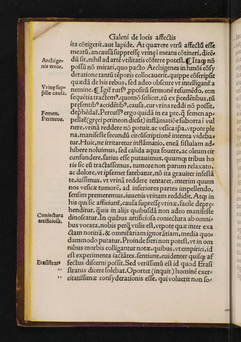 . ita cotigerít;aut lapide, Atquarere vtrü affectü effe meatü;ancaufáfuppreffe vrinei meatu cotínerí, díces Archige, düfit,níhiladartevtilitatís coferre poteft.(rItag; πδ΄ niserror, poffünó mírarí,quo pacto Archígenes ínhmóoí cofy deratíonetantü teporis collocauerit,quippe cóferípfit | quzdà de hís rebus, fed adeo obfcure vt intelligant a ai. nemine. qr Ioít rurf? ppofitü fermone tefumedo, con ; - fequétíatractem?,quomo fcilícet,tü ex pcedétibus,tü prefentíb? accídetib?, caufa, cur vrína reddí no poffit, - Femen, — dephédaüPercufI? ergo quídà ín ea pte.d femenap: Peincos, pellat(erecíperíneon dícüt) ínflàmatíoefubortat vul nere,vriná reddere nó potuít.ac vefica ipa, vtpoteple na,manifefte fecundü círcüfcríptione intenta videbazs tur.Fuic,ne írritaretur ínflámatío, eneà fiflulam ad» híbere noluímus, fed calída aqua fouere;ac oleum cír cunfundere.fatíus effe putauimus, quumq; tríbus ho tís fic e tractaffemus, tumorenon parum relaxato, artífi iof; e 4 -- Ω E , 9*9' busvocata,nobís perd vtilis eft vtpote qua ínter exa ctam notítia, &amp; omnífaríam ígnorátíam,medía quoz dammodo putatur. Proínde fierínon potefl, vt ín om nibus morbis collízantur note.quíbus,vtempírici, id eft experímenta íactátes.fentíunt,euidenter quí(qs af Eraiflat — fectus dífcerni poflit, Sed veriffimü eft id quod Erafi ' iüratus dicerefolebat.Oportet (ínquít ) homíne exer:  cítatílluma confyderationis effe, qui voluerit non fo.