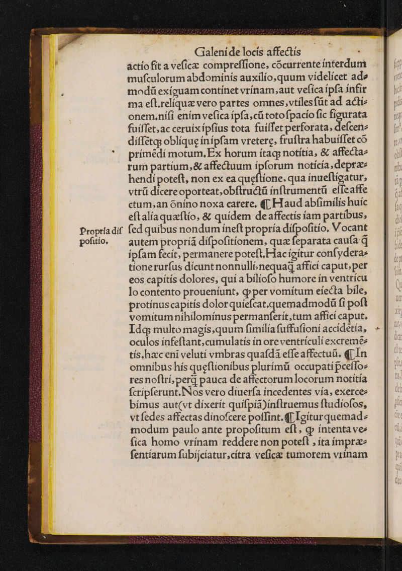 actío fít a veficac compreffione, cocurrenteinterdum mufculorum abdomínís auxílío,quum vídelícet ade modü exíguam contínet vrínam,aut vefíca ipfa infir ma efl.relíqua vero partes omnes, vtilesfüt ad acti - onem.ní(i ením vefica ípfa,cütotofpacío fic figurata fuiffet,ac ceruixípfius tota fuilTet perforata; defcene díffétqs oblique ínípfam vretere, fruftra habuiffet có prímedí motum,Ex horum ítag notítia, &amp; affectaz rum partium, &amp; affectuum ipforum notícía, dept hendípoteft, non ex ea queftíone. qua ínuefligatur, vtrü dicereoporteat;obflructü inflrumentü elfeaffe ctum,an óníno noxa catere, 4Γ Flaud abfimilís huíc eftalíaquaftío, &amp; quídem deaffectís iam partibus, (ed quibus nondum ineft propría dífpofitío, Vocant autem propríá difpofitíonem, quz feparata caufa. q ipfam fecit; permanere potefl, Hac ícítur confyderae tíonerurfus dícunt nonnulli. nequad affici caput;per eos capitis dolores, qui a bílíofo humore ín ventricu lo contento proueníunt, q»per vomítum electa bile, protínus capitis dolor quíefcat.quemadmodá fi poft vomítum nihilomínus permanferit,tum afficí caput, Idg multo magís,quum fímilía fuffufioni accídetía, oculos ínfeftant.cumulatís ín ore ventriculi excremee tís,haceni velutí vmbras quafdà effeaffectuü. q[ÍIn omnibus hís queflionibus plurímü occupati pcefloe resnoflrí,perd pauca de affectorum locorum notiítía fcrípferunt.INos vero diuería incedentes vía, exercez bímus aut(vt díxerít quifpía)ínflruemus ftudíofos, vtfedes affectas dinofcere polTint.qT Igíturquemad: modum paulo ante propofitum efl. cp íntentavee fica homo vrínam reddere non potefl , ita ímprze fentíarum fubíjcíatur,cítra veficz tumorem vrinam