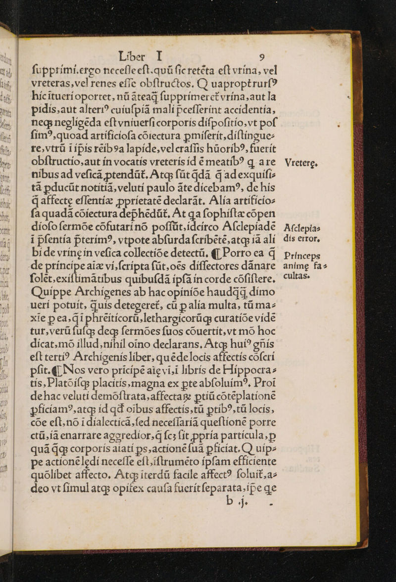 fupprimr.erco necefleeft.quü fic retéta eft vrína, vel vreteras,vel renes effe obflructos, C) uaproptrurf? hícituerí oportet. nü atead fupprímerct vrína,aut Ta pidis.aut alteri? cuíufpíá malí pcefferínt accidentía, neq; negliceda eft vniuerficorporis dífpofítio.vt pof fím?.quoad artífíciofa corectura pmiferit;díftíngue: re.vtrü 1 ipis reib9a lapide,velcrafíis hüoríb?, fuerít obflructío.aut ín vocatis vreterís íd € meatib? q are nibus ad vefica ptendüt, Atq; fütddà q adexquifiz tà pducüt notitia, velutí paulo ἅτε dícebam?, de his qaffecte eflentíz ;ppríetate declarat. Alía artífícíoz fa quadà cofectura dephedüt, At qa fophifta copen díofo fermoe cofutaríno poffüt.ideíirco Afclepíade i pfentía pterím?, vtpote abfurdafcribete,atqp [ἃ ali bide vrineín vefica collectíoe detectü, (| Porro ea q folet.exíftimátibus quibu(dà ipfa in corde cófiftere. Quippe Archigenes ab hacopíníoe hauddd dímo uerí potuit, quís detegere£, cü p alía multa, τ ma^ xie p ea, qiphreitícorü.lethargicorügs curatíoe víde tur,verüfufgqs deg fermoes fuos cóuertít,vt mó hoc dícat.mo illud,níhil oino dedarans, Atq hui? gnís eft terti? Archígenís liber, quédelocis affectís cofcri pfit.Q Nos vero pricípe aie vi;i librís de Híppocraz tís, Platoiqs placitísmagna ex pteabfoluím?, Proi dehac velutí demóflrata;affectag ptiü coteplatíone pfícíam?,atq íd qd oibus affectís.tü ptíb?,tü locis, coe efl. no 1 díalectíca.fed necefíaría queflione porre ε[ 18 enarrare agoredíor.q fc; (ít ppría partícula,p quá qg corporís atatí ps,actíone fua pfícíat. C) uipe pe actioneledí neceffe efL;iftrumeto fpfam efficiente quolibet affecto. Ata; iterdü facile affect? foluít;ae deo vt fimulatgs opitex caufa fuerítfeparata.ípe qe DOT u Afclepías