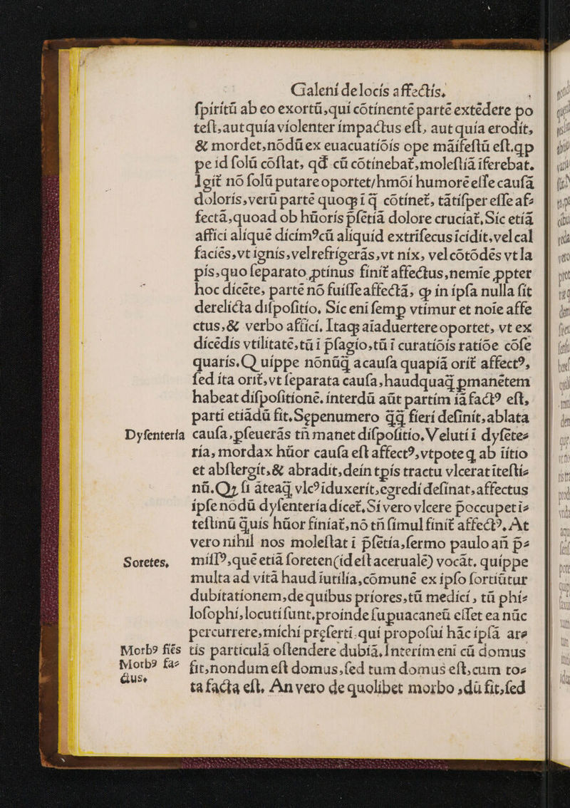 Dyfentería Sotetes, Mo:L? fies fviotb9 fa^ GUSe Cialeni delocís affzctís, ! fpirítü ab eo exortü;quií cótínente parte extédere po tef. autquía violenter ímpactus eft, aut quía erodít, &amp; mordet.noódüex euacuatíóís ope máifeflü efl.qp pe id (οἷά coflat, qd. cà cotínebat,moleflía iferebat. Ἰσίξ nofolüputareoportet/hmoi humoreelfe caufa doloris,verü parte quogsi qd cotínet, tatifper effea£ fecta, quoad ob hüorís pfetía dolore cruciat, Síc etía affici alíque dícím?cü aliquíd extrifecus icidit.velcal facies,vt ignís.velrefríoerás,vt nix. velcotodes vtla pís.quofeparato,ptínus finit affectus,nemie pptet hoc dicete. parte no fuílfeaffecta; cp in ipfa nulla fit derelicta difpofitío, Síc eni femp vtímur et noie affe ctus,&amp; verbo afíicí, Itags aiaduertereoportet, vt ex dícedis vtilitate.tü i pfagío.tü i curatíois ratíoe cofe quarís. CQ uíppe nonüq acaufa quapiía orít affect?, fed ita orit,vt feparata caufa ;haudquad pmanetem habeat dífpofitíone. ínterdà aüt partím τᾷ fact? eft, parti etiádü fit. Sepenumero dd fíerí definit. ablata caufa, pfeuerás τῇ manet difpofitío. V elutíi dyfetez ría, mordax hüor cau(a eft affect?,vtpoteq ab iítio et abílergit;&amp; abradit,deín tpís tractu vlcerat iteftiz nü.(Qy fi áteaq vl? iduxerít;ezredidefínat, affectus ípfenodü dylentería dícet, Sí vero vlcere poccupetiz tefunü quis hüor fíníat. no τῇ (ímulfínit affect?, At veronihil nos moleflat i píetía.fermo pauloan p» milI?,que etià foreten(id eitaceruale) vocat. quíppe multa ad vítà haud iutilía,coómuné ex ipfo fortiütur dubitationem,dequíbus príores.tü medící , τῇ phí^ lofophi,locutifunt.proinde fupuacaneü eífet ea πᾶς percurrere, michi preferti.quí propofui hàcíp(ía are tis particulà oflendere dubíà, Interím eni cá domus fit;nondum eft domus.fed tum domus eft; cum τος ta facta efl, An vero dequolibet morbo ;dü fit.fed