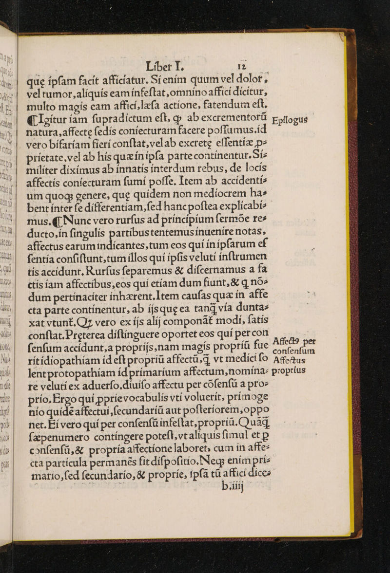 — runs e es RE cena: ἧς 1 bU in E. í * Liber 1 ' 12 | que ipfam facít afficiatur. Síením quum vel dolot , 4| veltumor,aliquís eamínfeflat,omniíno affici dícítur, iz | multo magis cam afficí;lafa actíone, fatendum eft, (LIoítur íam fupradíctum efl, gp ab excrementorü potogus ^» | mnatura,affecte (edís coniecturam facere poffumus.íd .* |. vetobifaríam fieri conftat,velab excrete effentíz pe .. | príetate,vel ab hísquzínipfa partecoatínentur.Síz i| miílíter díxímus ab ínnatís ínterdum rebus, de locis | affectís confecturam fumí poffe. Item ab accídenti2 um quoq; genere, que quidem non medíocrem ha» | bentínterfedifferentiam.fed hancpoftea explícabí? '| mus.(p Nunc vero ruríus ad príncípíum fermóe res 7| ducto,ínfingulis partibustentemusinuenire notas, !5| affectuseatumindicantes.tum eos quí ínípfarum ef | fentíaconfiftunt,tum illos quí ípfis veluti ínftrumen 4| tísaccidunt. Rurfusfeparemus &amp; difcernamus a fa 5| etísíam affectibus,eos quí etíam dum fiunt, &amp; q no^ U^! dum pertinaciter ínharent.1tem caufas qua ín affe l| eta partecontínentur, ab íjsqugea tand vía duntae εἶ xatvtunt.Q vero ex íjs alíj componat modi, fatis 4/*^| eonftat.Preterea diftinguere oportet eos quí percon j | fenfumaccídunt,a propríjs,nam magís propríá fue iiie Pas W| rítídiopathíam íd eft propriü affectü,d vt medicifo As-aus ^| ]entprotopathiam ídprímartum affectum ,nomína: proprius 4| revelutíex aduerfo.diuifo affectu per cófenfü a proz i*| prío.Ergoqui pprievocabulis vtí voluerít, prímoge ἢ nmíoquídeaffectui,fecundaríü aut pofteríorem,oppo ον net.Biveroquí per confenfüínfeflat,propríu. C) uaqg, &amp;| fapenumero contíngere potefl,vtaliquis fimul et p í»| eonfenfü,&amp; propríaaffectione laboret: cum in affe- w| ctapartícula permanes fitdífpofitio.Negs enim prie matio,fed fecundarío, &amp; propríe, tpfa τῇ een dícee : iij