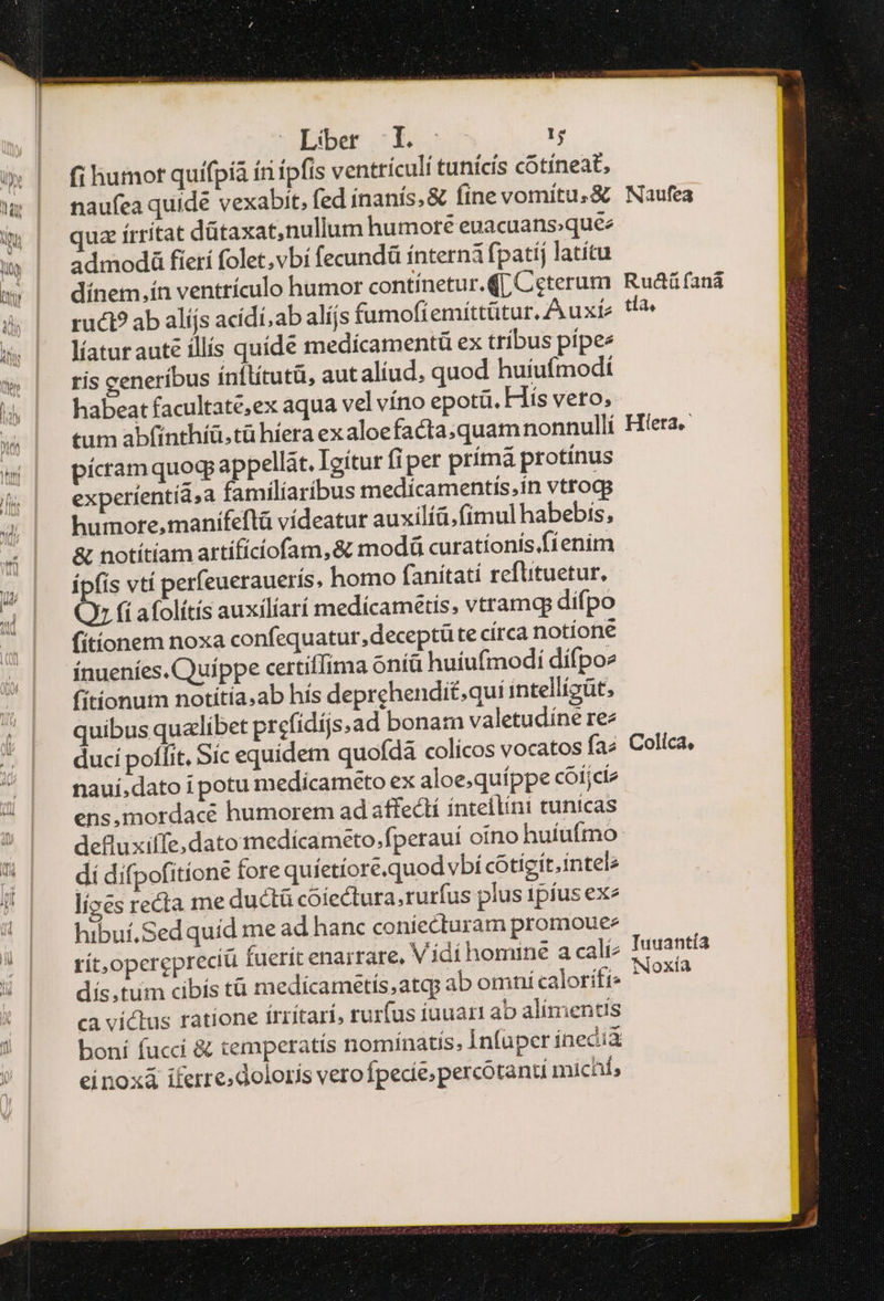 encomparetoc ame .. imme ms A Lber L- τς à» | fihumot quifpía íriípfis ventrículi tunicís cótíneat, w | naufeaquidé vexabit, fed inanis. &amp; fine vomítu.&amp; Naufea i| quaírritat dütaxat,nullum humore euacuans;quee » | admodá fieri folet,vbí fecundü interna fpatij latítu » | dínem.ínventrículo humor contínetur.([, Ceterum Ruáüfaná à | ruti?abalíjs acídi;ab alíjs fumofi emíttütur, A uxís tl? | Maturauté illis quíde medícamentü ex tríbus pípe: w | risgeneribus inflitutü, aut aliud, quod huiufmodi 4 | habeatfacultate;ex aqua vel víno epotü. His veto, tum abfinthíü,tü híera exaloefacta,quamnonnulli Hera w | píranquogappellat. Igitur fiper prímá protinus &amp; | experientia, familíaribus medicamentis,.ín vtrogg humore,manifeftá vídeatur auxilíü, (imul habebis, &amp; notítíam artífíciofam,&amp; πιο curatíonís fienim s | Épfisvtí perfeueraueris, homo fanítatí refütuetur, 1 Οὐ (i afolítís auxilíarí medícametis, vtramtp difpo fitionem noxa confequatur, deceptüte círca notione ínueníes. Quippe certiffima ontü huiufmodi dífpoe fitionutm notitía.ab hís deprehendi£;quí intellígüt, /| quibusqualibet prefidijs.ad bona:n valetudíne rez  | ducípoffit, Sic equidem quofdà colicos vocatos fa? Colica, nauí,dato i potu medicameto ex aloe.quíppe «οἰ είν ens,mordacé humorem ad affeclí ínteilini tunicas defluxiffe,dato medícameto.fperauí otno huíufrno | dídifpofitione fore quíetíore.quod vbí cotígít.intele d lízes recta me ductü cóíectura,rurfus plus 1píus exe 4) | hibuiSedquid me ad hanc coniecturam promoue- » rít,operepreciü fuerít enarrare, V idí homine a cali: n NOXIA V | ^ dís,tum cibís tà medicametis.atq ab omni caloriti- ! | | eavíctus ratione írrítari, rurfus iuuart ab alimentis ! | boni (μετ &amp; temperatis nomínatis, Infaper ínecià | einoxi iferre.dolorís verofpecíe;percotanti michí