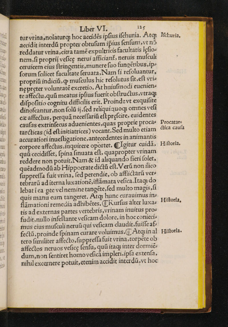 tur vrína,noiatutqg hoc accídes ípfius ifchuría. Atq: accidit ínterdà propter obtufum íptus fenfum.vt n5 nem.fi propríj vefíce neruí afficiant, neruis mufculi ceruícem eíus flríngentis,munerefuo funoetibus.ipe forum fcilicet facultate feruata,Nam fi refoluantur, propríá indíciü, φ mufculus hic refolutus fit.efl vri nepreter voluntate excretío. At huíufmodí eueníene difpofitío cognítu difficilis erit. Proíndevt exquifite dínofcantur.non folü ij. fed reliquíquog; omnes vefi cz affectus, perquá neceffaríü eft prefcire. euídentes caufas extrínfecus aduenientes,quas proprie proca» tarctícas (íd eflínítíatríces) vocant.Sed multo etíam accuratiorí ínueftigatíone,antecedentes ín animantis cotpote affectus.inquírere oportet. (LIoítur cuida, quü cecídiffet, fpína finuata eft quapropter vrínam reddere non potuít..Nam &amp; íd aliquando fieri folet, quéeadmodü ab Híppoctrate díctü eft. Verü non ilico fappreffa fuít vrína, fed perendie, ob affiíctarü vere tebrarü ad iterna luxatíone;iflámata vefíca.Itags do lebat iea pte velneminetangete,fed multo magís,ft quís manu eum tangeret, Atqp hunc curauímus fne flámationi remedía adhíbétes, ([ Rurfus alter luxae εἰς ad externas partes vertebrís,vrínam inuitus pro» fudit, nullo ínfeftante vefícam dolore. ín hoc coníect2 inus cíus mufculí neruüquí veficam claudít.fuiffea£: fectü. proinde fpínam curare voluímus.(j; Atqyinal tero (imilíter affzcto,fuppreffa fuít vrína;torpete ob affectos neruos vefice fenfu, quü ítagp ínter dormie: dum,non fentíret homo vefica impleri;ípfa extenfa, nihil excernere potuít, etenim accidit ínterdü, vt hoc Ifchuría, Procatat- ctíca caufa Hiftoría, Hiftorfa, Hi ftoría e