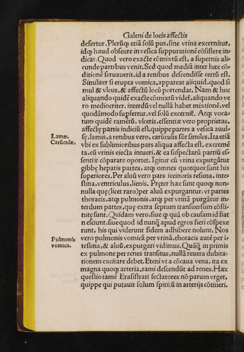 Tama. Carücule, Pulmonís vomáíca, Gialení de locis affectis defertur.Plerügs etíà folü pus;fine vrínà excernítuf, ídg; haud obfcure ín vefíca fuppuratíone cofiftere ínz dícat. Quod. vero exacte cómixtü eft, a fupernís alíz cundepartibus venít.Sed quod medíà ínter haec coz dítíone feruauerít.íd a renibus defcendifle certà eft. Similiter fi erupta voríca, appareat alíquíd;quod fi mul &amp; vleus, &amp; affectü locü portendat. INam δὲ hoc aliquando quíde exacte cómixtü vídet, aliquando ve ro mediocriter. ínterdü vel nulla habet míxtíone,vel quodámodo fupfertur,vel folà excernít, Atgs vocaz tum quíde rametü, vlcerís,effentiz vero propríetas, affecte partís índícíü eft.quíppe partes a vefíca auulz fc.lamis,a renibus vero, carüculis füt fimiles.Ita etía. vbí ex fublímíoríbus pars alíqua affecta eft, excreme ta;cü vrínís eíecta íntuerí, &amp; ea (ufpectarü partíü εἰς fentíz cóparare oportet. Icítur cü vrína expurcátur gibbe hepatís partes; atq; omnes quotquot funt hís fuperíores, Per aluü vero pars íecínorís refíma, intez füina,ventrículus,líenís, Preter hacfunt quogs none nulla que (licet raro)per aluü expurgantur. vt partes thoracís,atgs pulmonís.atqs per vriná purgatur ínz terdum partesque extra feptum tranfuerfum coftí^ || tute funt. Quídam vero.fiue gp quà ob caufamíd fiat ἢ n efcíunt.fíuequod íd nunq apud eoros fierí cofpexe runt, hís quí víderunt fidem adhibere nolunt, INos vero pulmonís vornícà per vrína,thoracís aute per i teflina,&amp; aluü.expurgarí vídímus. Quad ín prímís ex pulmone perrenes tranfitus,nullà reuera dubitaz tionem excítare debet, Eteni vt a cócaua vena, íta ex magna quoq artería,ramí defcendüt ad renes.H xc queílío tame Erafiflratí fectatores no parum vreet, quíppe quí putauit folum fpirítà ín arterijs cotíneri,