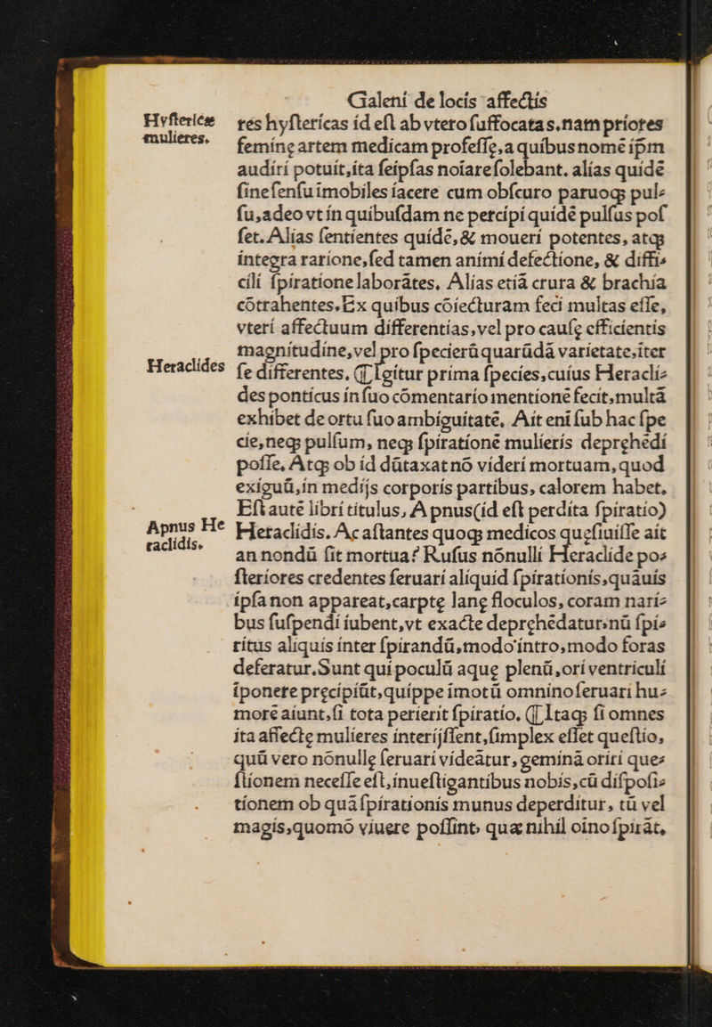 nulietes. Heraclides Galeni de locís affectis tes hyflerícas íd efl ab vtero fuffocatas.nam priores femíne artem medicam profeffe,a quibus nome ipm audití potuít,íta feípfas noiarefolebant. alías quide finefenfuimobilesíacere cum obfcuro paruoq pul: fu,adeo vtín quibufdam ne petcípí quídé pulfus pof fet. Alias (entíentes quíde, &amp; moueri potentes, atqs integra rarione,fed tamen anímí defectíone, &amp; diffi; cli fpirationelaborátes, Alías etía crura &amp; brachia cotrahentes. Ex quibus coíecturam feci multas effe, vterí affectuum dífferentías,vel pro caufg efficientis tnagniítudíne,vel pro fpecierüquarüdá varíetate.iter fe differentes, (T leítur príma fpecies, cuius Heracli des pontícus ínfuo cómentarío mentione fecit, multà exhibet deortu fuo ambiguitate, Ait eni fub hac fpe cie,neg; pulíum, neq fpíratíoné mulíerís deprehedi poffe, Atq: ob íd dütaxatno víderí mortuam, quod exiguü,in medíjs corporís partibus, calorem habet, Eftaute librítitulus, A pnus(íd eft perdita fpiratio) Hetacidis. Acaftantes quoq: medicos qu;efiuiffe ait an nondü fit mortua? Rufus nonulli Heraclide po^ fleriores credentes feruarí aliquid fpiratíonís,quauís bus fufpendi íubent,vt exacte deprchedaturinü fpi rítus aliquís ínter fpirandü,modo'íntro, modo foras deferatur.Sunt quípoculü aque plenü,orí ventriculí ponete precípíüt,quíppe imotü omninoferuari huz mote aíunt.(i tota períerit fpíratio, (T 1taq; fi omnes ita aflecte mulieres ínteríjflent,(implex effet queftio, quü vero nonulle feruari vídeatur, gemínà orití que: Ítíonem neceffe eft, ínueftigantibus nobis, cü difpofiz tíonem ob qui ípírationis munus deperditur, τ vel magis,quomo viuere poffino qua nihil oinofpirát,