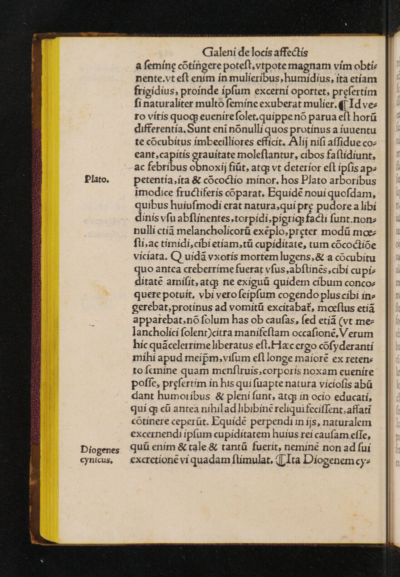 nente.vt eft ením ín mulieribus, humídius, íta etíam frigídíus, proínde ipfum excerní oportet, prefertim fí naturaliter multo femíne exuberat mulíer.q[ Id vez ro vítis quocp euenirefolet,quippeno parua eft horü difterentía. Sunt eni nonulli quos protinus a fuuentu te cocubítus ímbecillíores effícit. Alij nífi atfidue coz eant,capitis erauítate moleflantur, cibos faftídíunt, ac pir wn obnoxij fiüt, atcp vt deterior eft ipfis ape petentia,íta & cococtío mínor, hos PJato arboribus imodice frucliferís coparat, Equídé nouí quofdam, quibus huiufmodi crat natura,quí pre pudore a líbí nulli ctíá melancholícorü exeplo;preter modü moez fli;ac tímidi,cibi etíam,tü cupiditate, tum cócoctíoe quo antca creberríme fuerat vfus;abftines,cibí cupi ditate amifít;atqgs ne exiguü quidem cíbum concoz quere potuit, vbi verofeípfum cogendopluscibi íne gerebat,protínus ad vomítü excitabat, moeílus οἰ apparebat;no folum has ob caufas, fed εἰ (vt me lancholíci folent)citra manifeftam occafione, Verum híc quácelerríme liberatus eft.Flacc ergo cofyderantí mihi apud meipm, vifum efllonge maiore ex retene toícníne quam menfílruís,corporís noxam eueníre poffe, prefertím ín his quifuapte natura víciofis abà quí ῳ cü antea nihilad bbibíne reliquifecifTent,atfati cotiínere ceperüt. Equíde perpendi in ijs, naturalem excernendi ipfum cupíditatem huíus reí caufam efTe, quü ením & tale & tantü fuerit, nemine non ad fui excrctíone vi quadam ftimulat. {{ τὼ Díosenemcyz