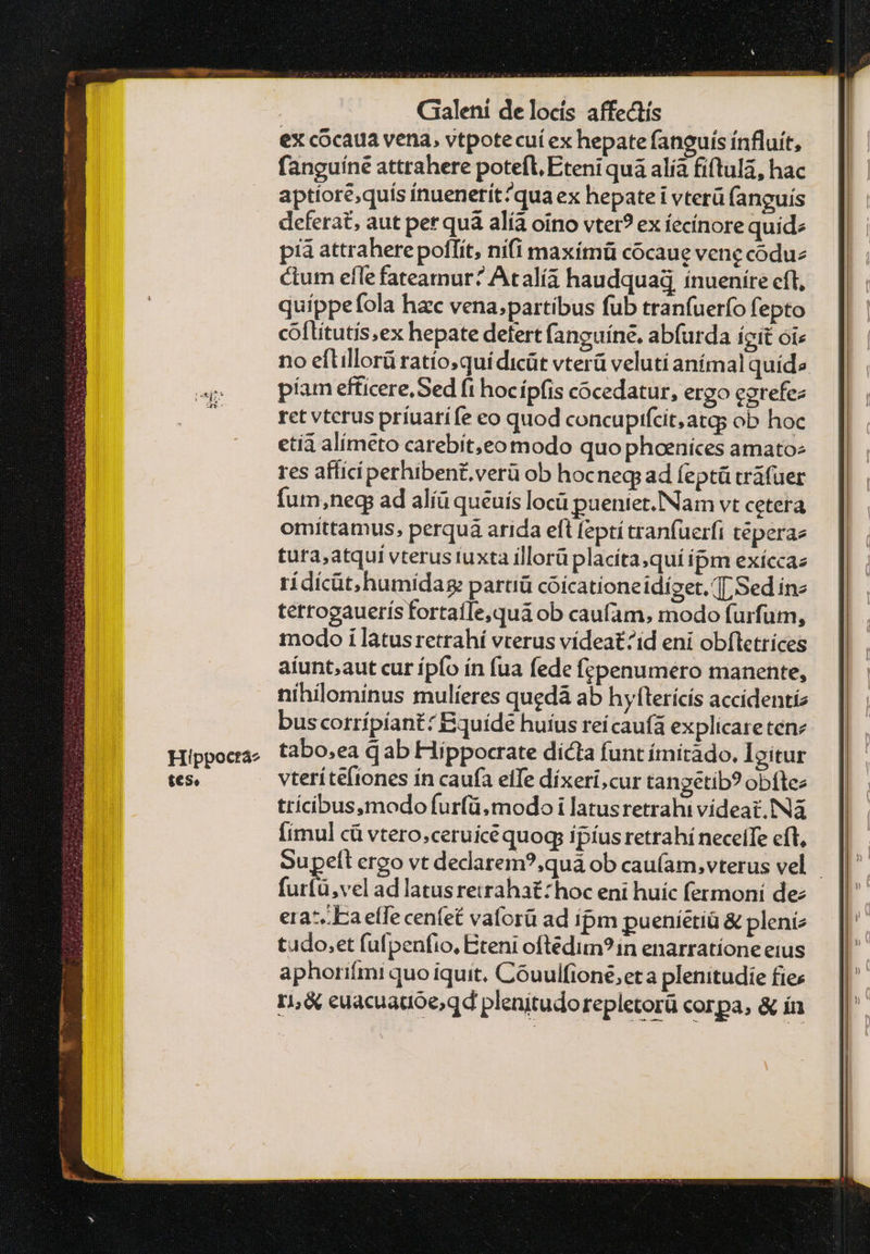 Hippoctá2 tes, : Gialení de locís affectís ex cocaua vena, vtpote cuí ex hepate fanguís ínfluít, fanguíne attrahere potefl, Eteni quà alía fíftula, hac aptiore;quís inuenerit?quaex hepate i vterü (anguís deferat, aut per quà alía oino vter? ex íecínore quide pia attrahere poflít, nifi maxímü cócaue vene coduz ctum efle fateamur? Atalía haudquag ínueníre cfl, quippefola hac vena;partibus fub tranfuer(o fepto coflitutis;ex hepate defert fanguíne. abfurda ícit oi« no eftillorü ratio;quí dicüt vterü veluti anímal quid» píam efficere, Sed fi hocípfis cocedatur, ergo cgrefez ret vterus príuatife eo quod concupifcit;atqgs ob hoc etíá alimeto carebit,eo modo quo phoeníces amatos res affici perhiben£ verü ob hocneg ad feptü cráfüer fum,neg ad alíü queuís locü pueniet.Nam vt cetera omittamus, perquá arida eft fepti tranfuerfi téperae tura,atqui vterus iuxta illorüplacíta,quí ipm exíccaz rídícüt.humidag: partiü coicationeidízet, 7 Sed in« tetrogauerís fortaíTe,quá ob caufam, modo furfum, modo i latusretrahí vterus vídeat^id eni obfletrices aíunt,aut cur ípfo ín fua fede fepenumero manente, nihilominus mulíeres quedà ab hyfterícís accidentíz buscotrípíant: Bquide huius reícaufà explicare ten tabo,ea dab Hippocrate dicta funt ímitado. Igitur vteríteftones ín caufa eife díxeri,cur tangetib? obítee trícibus,modo furfü, modo i latusretrahi videat. ΝΑ [imul cü vtero;ceruice quoq: ipíus retrahí necelTe eft, Supett ergo vt dedarem?;quà ob cau(am,vterus vel - furfü,vel ad latusretrahatzhoc eni huíc fermoní de: εἰς. effe cenfet vaforü ad ipm pueníétià & pleni tudo,et fufpenfio, Etent oftedim?in enarratíone eius aphorifmi quo iquit. Cóuulfione,eta plenitudie fies τι & euacuauóe;qd plenitudorepletorü corpa, & ín