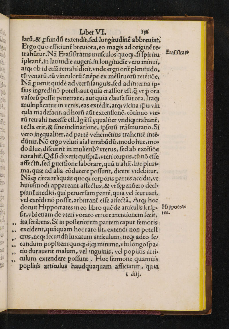 Liber VI. :: ἰλιᾶ, 8. pfundü extendit,fed longítudine abbreuíat: Ergoquo efficíunt breuíora,eo magis ad oríginé rez ipleant,ín latítudie augerí,ín longítudie vero mínuf, atq ob íd ctía retrahi dicis ode ergoorít plenítudo, τῷ venarü.tü vinculorü ^ nepe ex meflruorü retétioe, ΝΑ puenitquíde ad vterü fanguis.fed ad interna ipe [ius ingredín5 poteft;aut quia craffior efl.G vt p ora vaforü poffit penetrare, aut quía claufafüt ora. taqg multiplicatus in venís;eas extédit;atq: vicina ipis vin cula madefacit; ad horü ait extenfione, cotínuo vtez tü retrahí neceffe efl.Ieitíi equaliter vndígs trahant, recta erít,& fineínclinatíone, ipforü tráfmutatío.Sí dütur. No ergo veluti aial errabüdü,modohuc,moz do ílluc.dífcutrít ín mulierib? vterus, fed ab extefioe retrahit, Od (i dixerít quifpia.vterí corpus.tü nó effe ma,quz ad alia coducere poffunt, dicere videbitur. INág circa reliquas quoq; corporis partes accidit,vt huíufmodi appareant affectus, & vt fepenüero decí? piant medíci,quí peruerfam parté;quia vel icuruarí, velextedí no poflit; arbitrant effe aitectà, Atg; hoc. docuít Hippocrates in eo libro que de artículis fcríp: (it. vbi etíam de vterí vocato errore mentionem fecit, íta Ícrbens.Sí in pofteríorem partem caput femoris | excíderit,quaquam hoc raro fit; extendi non poteft crus,negp fecundü luxatum artículum, neg adeo fe cundum poplitem quog.íjgs minime; vbi longofpaz cio durauerit malum, vel inguínis, vel pop ius artí2 culum extendere poffunt . Hoc fermone quamuis popliis artículus haudquaquam afficíatur , quia [ dij, Erafifitat9 Hippocta* t€Se
