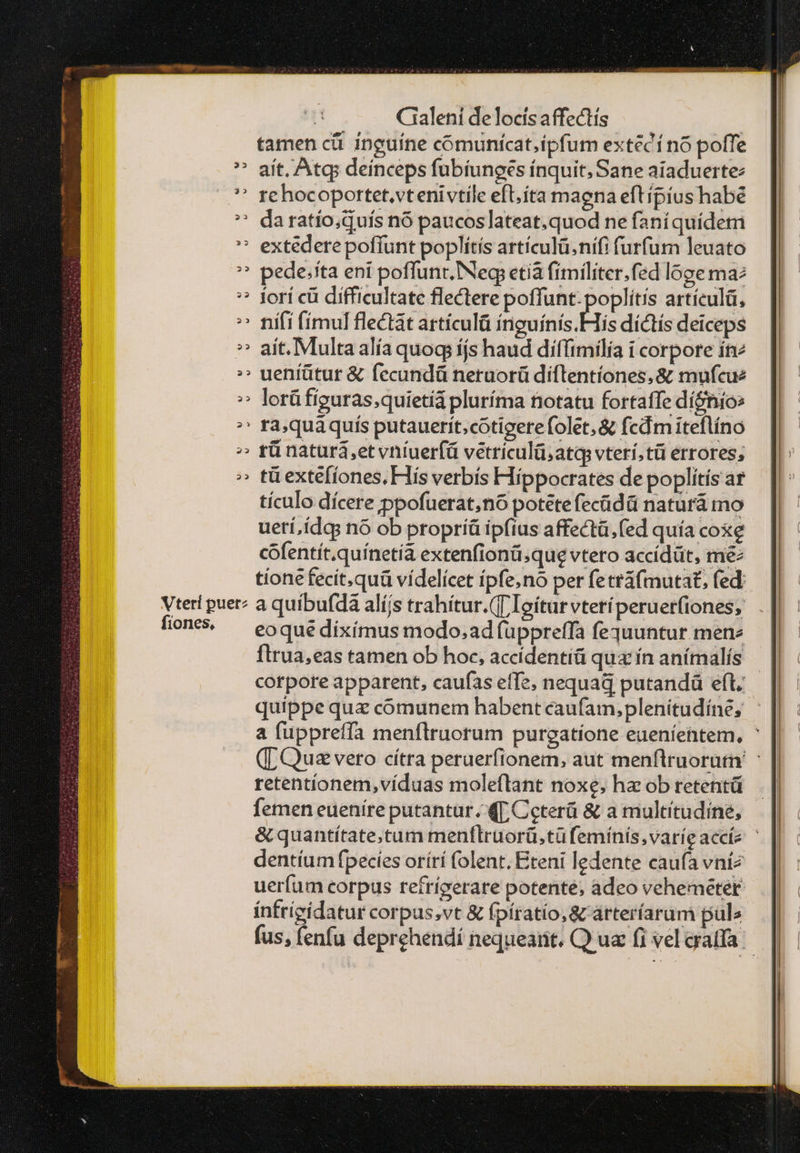 tamen οὖ inguíne coómunícat,ipfum extécí no poffe ^» aít. Atq deinceps fubíiunges ínquit; Sane aiaduerte: ^' gehocoportet.vtenivtile eft; íta maena eftipius habe ^ daratío;quís nó paucoslateat.quod ne faníquídeti extedere poffunt poplítis artículü.nifi furfum leuato ^ pede;tta eni poffunt. δε etià fímiliter.fed loge ma: * jorí cü difficultate flectere poffunt-poplítís artículá, ^ nifi (imul flectat articulü iiuínis His díctís deiceps » aít. Multaalía quoq íjs haud diffimilia i corpore ít :» uentütur & fecundü neruorü diflentíones, & mufcue » lorüfiguras;quietíá pluríma notatu fortaffe dí&nío: ^' ra,quàquis putauerít.cotigerefolet,& fcdm iteflíno ^ tünatura,etvníuerfá vetriculü;atq vterí;tü errores; » tüexte[iones. His verbís Hippocrates de poplítís ar tículo dícere ppofuerat;nó potete ἐς δᾶ natürá mo ueri,ídgs nó ob propríü ipfius affectà.fed quía coxe cóofentít.quínetia extenfionü;que vtero accídüt, me tíone fecit,quü vídelícet ípfeno per fetti(mutat, fed: Vteri puer? a quibufdà alíjs trahítur.(T Ioítur vteríperuet(iones; lion — eoqué diximus modo;ad üppreffa fequuntur mene flrua,eas tamen ob hoc, accídentíü quz ín anímalís | corpore apparent, caufas effe, nequad putandü eft. quippe qua comunem habent caufam,plenitudíne; a fuppreffa menflruorum purgatione eueníentem, ἡ ([ Quz vero cítra peruerfionem, aut menflruorutri' retentionem,víduas moleflant noxe; ha ob retentü femen eueníre putantur. ΜΓ Ceterü & a multitudine, & quantítate,tum menflrüorü.tüfemínís,varíe acce ᾿ dentíum fpecies orírí folent. Ereni ledente caufa vníz ueríum corpus refríverare potente, adeo vehemeter intrígídatur corpus,vt & fpíratio,& árteríarum pule fus, fenfu deprehendi nequearit. Q ua fi vel cratfa