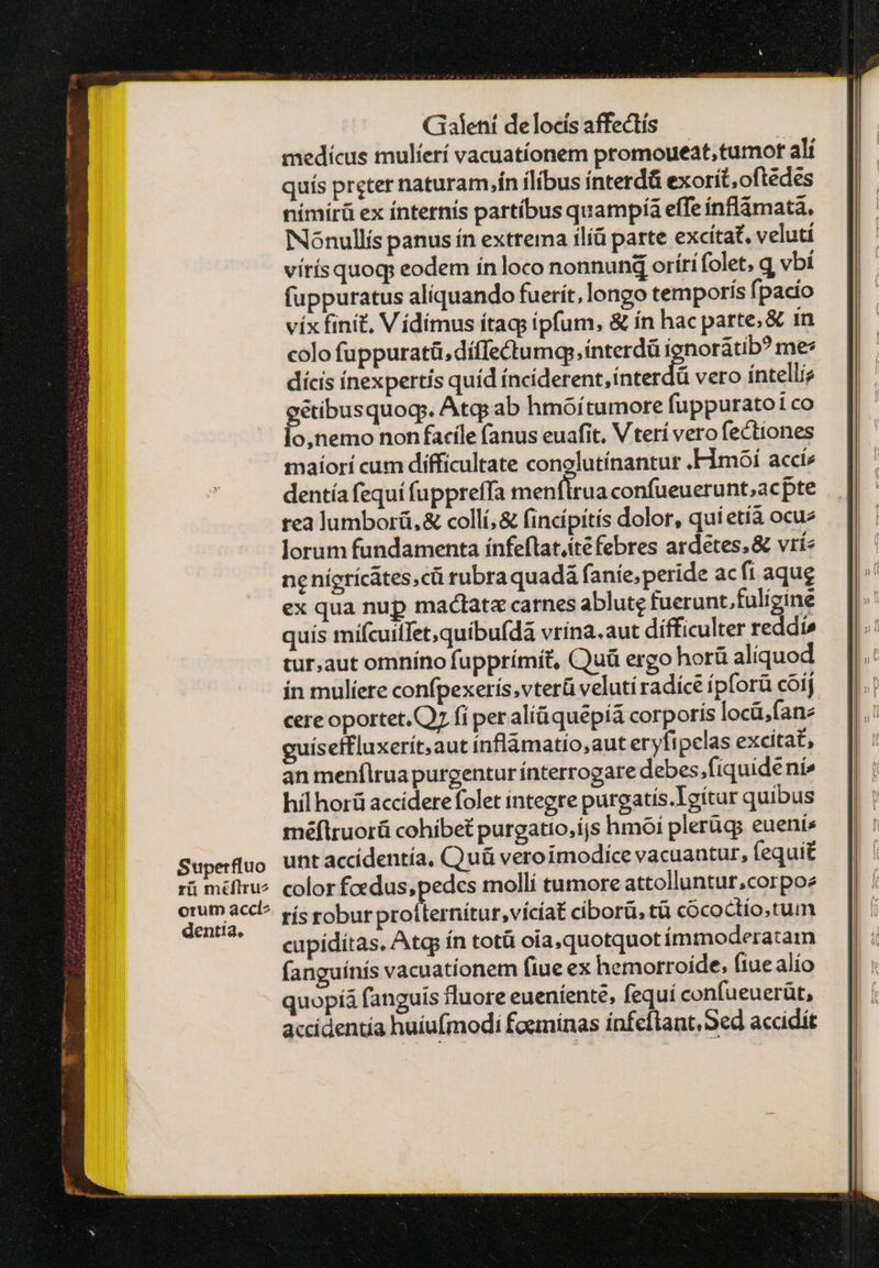 Superfluo rii πε στ: orum accl^ dentia, Galeni de locis affectís | medícus mulíerí vacuatíonem promoueat,tumot alí quís preter naturam.ín ílíbus ínterdá exorít,oftedes nímírü ex ínternís partíbus quampía effe ínflámata. Nónullís panus ín extrema ilíá parte excítat, veluti vítísquog eodem ín loco nonnund orírífolet, q vbí fuppuratus aliquando fuerit, longo temporis fpacío vix finit, V ídímus ítags ipfum, &amp; ín hac parte, &amp; 1n colo fuppuratü.díffectumqeinterdü ignorátib? me: dícis ínexpertís quíd indddent ingedá vero íntelliz gétibusquog. Atq; ab hmóítumore fuppuratoi co lo,nemo non facile (anus euafit. V terí vero fectiones maíorí cum difficultate conolutínantur .Fimóí acci dentía fequi fuppreffa Ms aen confueuerunt;,acpte rea lumborü,&amp; collí, &amp; fincípitís dolor, quí etía ocu lorum fundamenta ínfeftat.ité febres ardeétes&amp; vri ne nígríc&amp;tes;cü rubra quadá anie, peride ac fi aqug ex qua nup mactata carnes ablutg fuerunt.fuligine quis mífcuilfet,quibu(dà vrína. aut difficulter reddis tur,aut omníno fupprímit, Quà ergo horü alíquod ín mulíere confpexerís,vterü veluti radícé ípforü cóij cere oportet. ΟΣ fi per αἰίᾷ φιιδρίᾷ corporís locü,(ane guíseffluxerít,aut inflámatío,aut eryfipelas excitat, an menflrua purgentur ínterrogare debes.fiquidéni» ΗΠ horü acciderefolet integre purgatís.Igítur quibus méflruorü cohibet purgatio,ijs hmoí plerügs euenis unt accídentía, Quà veroimodíce vacuantur, fequit color fadus, pedes mollí tumore attolluntur,corpoe rís robur Saotnis, ctia ciborü, τῷ cococtío.tum cupídítas, Atq ín totü ota, quotquot ímmoderatam fanguínís vacuatíonem fiue ex hemorroíde; ftue alío quopíá fanguis fluore eueníenté, fequí confueuerüt, accidentía huiufmodi foeminas ínfeftant, Sed accidit