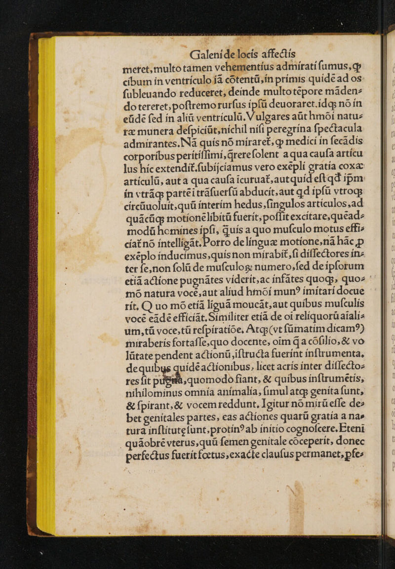 meret, multo tamen vehementíus admirati fumus, cp cibum in ventriculo 14 cótentü,ín prímis quide ad os: fubleuando reduceret, deínde multotepore màden^ do tereret; poftremo rurfus ípfü deuoraret.idqg no ín eüidé fed ín alià ventrículü. V ulgares at hmóí natuz τα munera defpiciüt;níchil nífi peregrína fpectacula admirantes. IN quís nó mírare£, qp medící ín fecádis corporíbus perítílTimí,qrerefolent aqua caufa artícu lus híc extendit.fubíjcíamus vero exepli oratía coxa artículü, aut a qua caufa icuruat,autquíd eft qd ipm: ín vtrág; partéitráfuerfü abducít.aut qd ipfü vtroqg círcüuoluit.quü interím hedus;fingulos artículos δά quácüq; motíonelibitü fuerit; poffit excítare,quead modü homines 3» , Quís a quo mufculo motus effi cíatno íntellígat.Porro delíngua motíone;ná Πᾶς Ὁ τοῦ natura voce,aut aliud htmóoí mun? ímítari docue ít, C) uo πιὸ etíá liguá moucát,aut quibus mufculis voce eádé effícíat. Similiter etíà de oi relíquorüaializ um,tü voce.tü refpíratíóe, Atgs(vt íümatim dicam?) mitaberís fortaffe,quo docente, oim qa cóofilío, & vo Jütate pendent actionüiftructa fuerínt inftrumenta, dequibus quídéactionibus, licet acris ínter ditlectoz res fit pi&iià,quomodo fiant, & quibus ínftrumetis, nihilominus omnía anímalía, fimulatgs geníta funt, δὲ fpirant;& vocem reddunt, Igitur nomirüefle de^ bet genitales partes, eas actíones quarü gratía a na» tura inflitutetunt.protín?ab ínítio cognofcere. Eteni quáobré vterus,quü femen genitale coceperít, donec perfectus fuetítfoctus;exacte cJaufus permanet, pfe