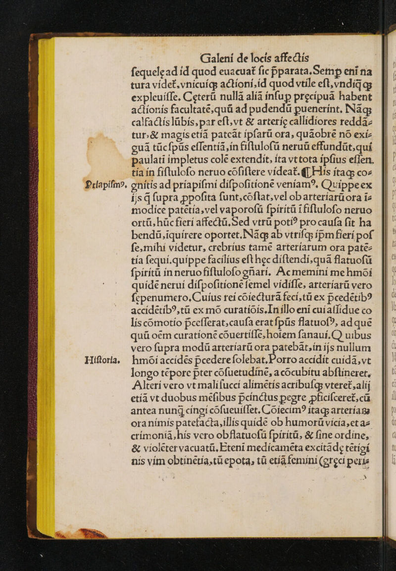 Prlapifm?, Hiftoria, Gialení delocis affectis — — fequelead id quod euacuat fic pparata.Setnp eni na tura vídet.vnicuígs actíoni,íd quod vtile efl; νη Δία gs expleuíffe, Ceterü nulla alía ínfup precipuá habent actionis facultate;quà ad pudendü puenerínt, INàq; calfactís lábís,par efl,vt &amp; arteric callidiores reddà tur. &amp; magisetiá pateat ípfarü ora, quaobre no exíz guá tücfpüs effentía,in &amp;iftulofü neruü effundüt.quí paulati impletus cole extendit, ita vttota ípfius effen. tía ín fiftulofo ncruo cofiftere vídeat.([ Hiis ítag; coz enitis ad príapifmi difpofitione veníam?, Quippeex Í;s q fupra ,ppofita funt;coflat;vel obarteríarüora i2 modiíce patetía,vel vaporofü fpirítü ififlulofo neruo ortü, hüc fíerí affectü. Sed vtrü poti? pro caufa fit ha bendü.iquírere oportet. Náq ab vtrifqs ípm fierípof fe; mihi videtur, crebrius tame arteríarum ora patez tía fequí.quíppe facilíus efthec diftendí,quà flatuofü fpirítà in neruofiftulofo eriarí, Acmemini mehmoi quíde neruí dífpofitíone femel vídíffe, arteríarü vero fcpenumero, Cuíus reí coíectura fecí,tü ex pcedétib? accidetíb?,tü ex mo curatíoís.Inillo eni cuiatfidue co lís comotío pcefferat;caufa eratfpüs flatuof?, ad que quü oem curatíone cóuertífle;hotem fanauf,C) uibus vero fupra modüarteríarü ora 3 ides ijs nullum hmoi accídes pcedere folebat, Porro accídit cuida,vt longo tepore pter cofuetudine, a cocubitu abflineret, Alteri vero vt malifuccí alímetís acribufqs vteret,alij etía vt duobus mefibus pcínctus peere jpficifcere£, cà antea nung εἰησί cofueuillet. Ciofecim? ítags arteríaga ora nímis patefacta,illíis quíde ob humorüvícía,et az crímoniàá,hís vero obflatuofü fpiritü. &amp; fine ordine, δὲ violetervacuatü, Eteni medícameta excitade tétíoí nis vím obtínetía,tà epota, τ etíafemini (greci peris ni