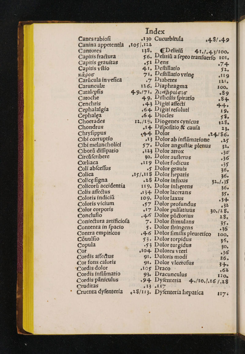 Canesrabíoft 130 Cucurbítufa .4.8.4.9 Canína appetentía οἴοσ ΣΦ Cantores 138, (i Delíriü 4-1,/,4.3/100, Capítís fractura $6. Deliríü a feptotranfüerfo 101, Capitís grauitas 51 Dens 7 4- Capitis vflio 4-1, Detftillatío $2, K&amp;poc γι, Deftillatio vríne 4119 Carücula ín vefíca 7 Diabetes 12, Carunculz 126, Díaphragma 100, Catalepfis 4-9./71, Aet poj oto 89 Catoche 4.9. Difficilis fpiratio 84 Cenchrís «4-3 Digiti affecti 4-4-. Cephalalgía .64- Digiti refoluti 19, Cephalea «6 4. Diocles $8. Choerades 12,/19, Diogenescyhicus 128, Chondrus É.14- Dífpofitío &amp; cauía 23. Chryfippus «4-4- Dolor 24.186. Cibi corruptio 13 Dolorabínflámatione ὡς Cibí melancholíci 57. Doloranguftiz plenus — 32. Ciborü diffipatío 4123 Dolor atrox 36 Circüfcribere 30. Dolor aufterus .36 Colíaca «119 Dolorfodícus Ἣν Coli abfceffus .$ Dolor erauts 36, Colíca 15/418 Dolor epatis 36. Colicefigna. »2$ Dolor infixus 32,1.3$ Colicorü accidentía i19, Dolor inherens Colís atfectus .134. Dolorlacerans Colorís índíciü Ὁ 109, Dolorlaxus Colortís vicium .$7 Dolor profundus Color corporis 417 Dolor pulfatiuus Conclufio 4-6 Dolor püctorius Coniectura artificíofa Dolor ftímulans Contenta ín fpacio Dolor ftringens )3 Contra empíricos Dolor fimilis pleuretíco | 100, Cóuulfio Dolor torpidus | 36, Copula :$3 Dolor turgídus 30, Cor &amp;i04- Dolores vteri 36 Cordis affectus 91, Dolorís modí '^ 26. Cor fons calorís οι, Dolor vlcetofus T4 Cordis dolor 10$ Draco 62 Cordis inflámatio 93. Dracunculus 120, Cordis pániculus :94- Dyfenteria — 4-,/t0,].16 /,28 Ctruditas 9 ΡΣ ' Cruenta dyfentetía 28,113, Dyfentería hepatíca 1176