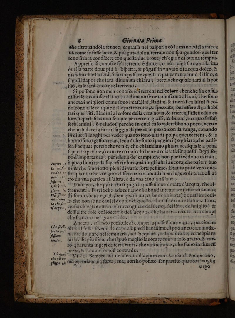 Pg #1 iX RIO RO ad risi MD corna SE x 7 P a d LE en 19 6 Giornata Prima | eheritrouandola tenace, &amp;graffa nel palpatla cò la mano,vi fi attacca 19 rà,come fe fufle pece,&amp; più gittàdola a terra,e non fpargendofi quel ter reno fifarà conofcere con quefte due:proue; ch'egli è dibuona tempra. Ì Appreffo fi conofce fe’Iterreno è dolce 0 nò: piglifivna zolla in, quella parte doue più fi fofpetta,&amp; pogafi in vn vafo di acqua dolce, &amp; disfatta ch’ella farà, fi facci paffare quell'acqua per va panno dilino, e fisuftidapoiche farà dinenuta chiara);' percioche quale farà.il fapor fido tale fard anco quelterreno . Had.3ginond onor atrisnn Si poffono non men conofcere'i terreni nel colere ,benche fia cofa.3 difficile.a conofcerli tutti; nodimenofe ne conofcono alcuni; che fono todos * ftoquantoche viè sran differenza in bontà da vn iugero diterra@all'ai Che? n;;- © Lodo poi,che più tefto fi pigli la pole fione dotata d'acqua, che al- DT ciofiach’'egli è altra cofa raccoglieredel fieno dellino, delmiglio;. &amp; dell’altre cofè colfoccorfo dell’acqua, thehauertaifrutti nei campi che ficcano nel-gran caldo. ba | ._ Ancera, cffendo poffibile,fi comprilapofieffione vnita }/percioche bona Gltra éh'ella fivede da capoa rpiedi beniffimo;fi puòanco commoda- Vofione PIEBTE diuifare nel feminarla,nell acquarla;nelquadra rla, &amp;'nelipians quita, tatto. Etpiù dico; chefipuò meglio lauorare con vn folo aratro,&amp;:car- to,quàrarnita iugeri di terra vniti ‘che vinticimque che fiano in diuerfi Di | pezzi, &amp; lontani inpiù contrade. rod } | 3 cesto NISc: Sempre hò defiderato d'apprezzare limia.-di Pompeiamo, 7 ghigeo ci Md perimia mala forte, mai nonhò potuto far partito qua agg voglia ra | argo i 110 get Gi kda (utt punti ptt cia