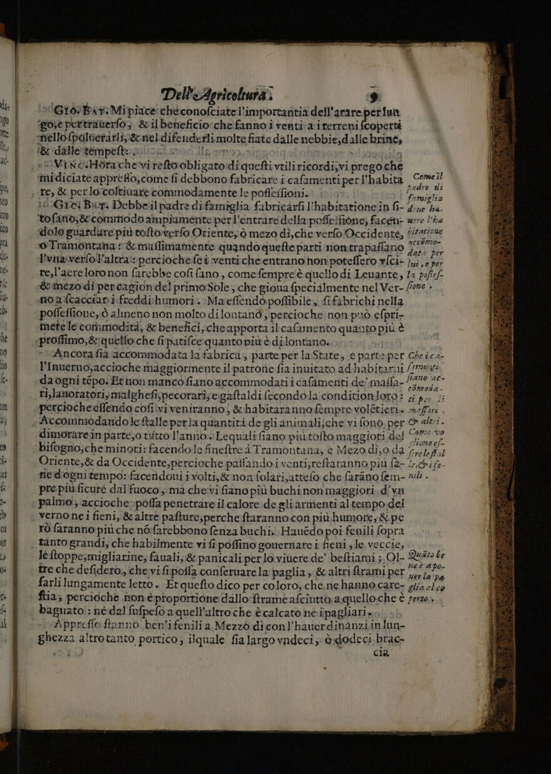 Giò:Bar:Mipiace checonofciatel’importantia dell'arareperfun ‘go;e pertranerlo 3 &ilbeneficiorche fanno i venti:a irerreni fcoperté ‘nello {paltierarliy\&neldifenderlimolte fiate dalle nebbie,dalle brine, gi dato reripelto piunsi stor Ilpemo), | <P ‘midiciate appreflo,come fi debbono fabricare i cafamentiperl'habita SO A | . vmielsa lGici Bin Debbeil padre difamiglia fabricarfi l’habitationein fi- 5A De tofano;8tcommodo ampiamente perl’entrare della: poffe/ione; faceni were l'ha ‘dolo guardare più toftorverfo Oriente) ò mezo dìi,che verfo Occidente, #4 dA a: o Tramontana » &muflimamente quando quefte parti nomtrapafiano SN Ara pianti ’ ob : : v data per l'vinaverto l’altra: perciochefe i venti cheentrano hon'poteffero v{ci+ },,;, + 3er z è $inezo di percagiondel primosSole; che siona fpecialmente nel Ver- fore » SM e ? TE PRAIA n 5 ì + mete le coriimodità, & benefici, cheapporta il cafamento quanto più è Ancora fia accommodata la fabrica, parte per laState, c parto per Cheica- l'Inuerno,accioche maggiorinente il patrone fia inuitato ad habitanni (ire daogni tépo. Ethon mancò fiano accommodati i cafimenti de’. malfa- pr PRE, i 4 SERI i fer, i perciocheeflendo cofiiviveniranno;, & habitarannofempre volétieri. #7. i Conze vo dimorare In parte;o titto l’anno. Lequalifiano più.tofto maggiori del Ro af bifogno,che minori: facendo le fineftre à Tramontana, è Mezo di;0.da 01. fl Oriente,& da Occidente,percioche pallandoiventi;reftaranno più fa- (e, 4;fe- nedognitempo: faceridoni i volti,&nonfolari,attefo chefaranofem- 2/4. pre piùficuré dal'fuoco;. ma chevi fiano più buchi non maggiori. d’va verno nei fieni, & altre pafturesperche ftaranno con più humore,& pe rò faranno più che n6:farebbono fenza buchi. Hauédo poi fenili fopra Jeftoppe;migliarine; fauali; & panicali perlo.viuere de’ beftiami ; Ol Rea be . I i ner la pa farli lungamente letto. Et quefto dico per coloro; che,ne hanno care- g/;4 slc0 ftia; percioche noné proportione dallo:ftrame afciutto.a quello.che È ferza., Apprefio ftanno ben'ifenilia Mezzò dì conl’hauerdinanziinlun- Cla bi TR, wi sun cri Dt etnei ini iron riti ei iii