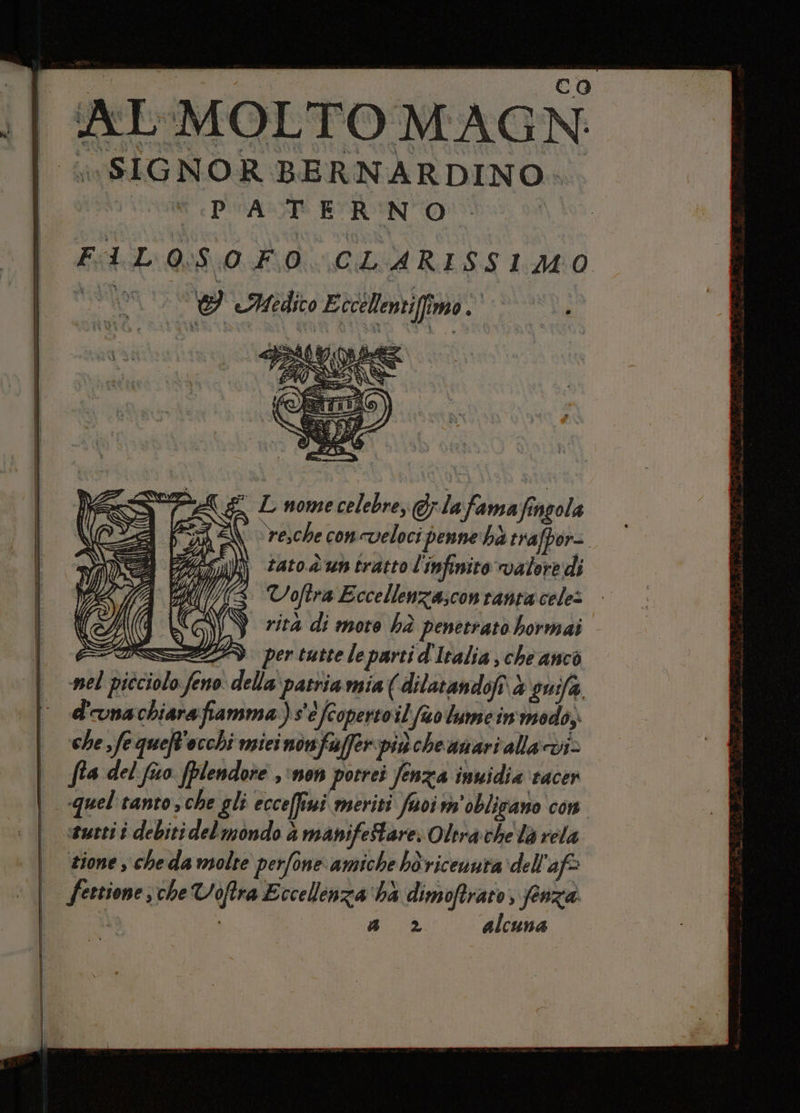 AL MOLTO MAGN: ivSIGNOR BERNARDINO. ‘PATERNO Mi FAL O:S0 FO CLARISSIMO Haoy 15 Y Medio Eccélenti fimo. fido e L nome celebre, @rlafama Singola i i a A d Li ) ì) s ) N PA re,che concveloci penne hà trafpor= NE ZA tato.d un tratto l'infinito valere dì 5 AV AS VoRtra Eccellenza;conranta cele: (N rità di more hà penetrato hormai PAZZA per tutte le parti d'Italia , che anco nel picciolo feno della patria mia ( dilatandofi vi guifa d'onachiarafiamma)s'è fcopertoil fo lume in'modo, che fe queft'occhi miei nonfuffer pincheanari alla cdi fta del fiwo (plendore ‘non potrei fenza imuidia racer quel tanto, che gli ecceffiwi meriti fuoim'oblizano con «tutti è debiti delmondo à manifeStare. Oltra che la rela sione , cheda molte perfone amiche bèricenuta dell'aff festione; che Voftra Eccellinza'hà dimoftrato, fenza a 2 alcuna Né