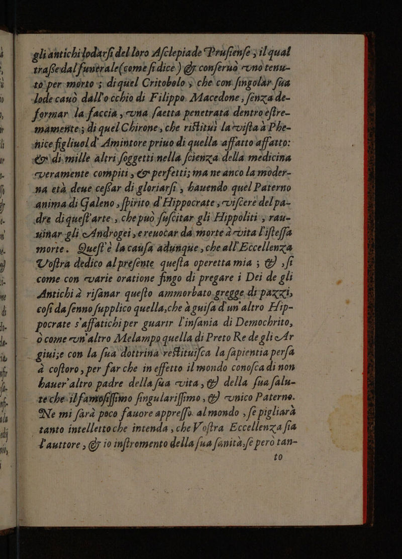 lt | È - gli antichi lodarfi del.loro Afclepia de Prufienfe sil qual trafedalfuutrale(comefidice) @z conferna cono renu- #0) per-morto s\diquel Gritobolo > che' con fingola» fiva «dode:cauo dall 1) cchio di F ilippo. Macedone 3 fenzade- formar la:faccia sona faetta penetrata dentroftre- mametite:; di quel C birone, che riftitui lavifta a Phe- shice figliwol d'.Amintore priuo di quella affatto affatto: odi mille altri foggetti;nella fcienza: della medicina “veramente compiti y € perfetti; ma ne anco la moder- na età deue ceffar di gloriarfi., bawendo quel Paterno dre diqueft'arte.;.che puo fufcitar gli Hippoliti: rau- uinar gli'cA ndrogei vereuotat da\,morte è vita L'ifteffa morte. Queft'e lacanfa adungque,cheall'Eccellenza Voftra dedico alprefente quefta operetta mia ; d fr come-con cvarie oratione fingo di pregare i Dei de gli Antichi è rifanar quefto ammorbato. gregge di-pazzi, cofî da fenno fupplico quella,che a guifa d'un'altro Hip- pocrate s'affatichi per guarir l’infania di Demochrito, ocomerum'altro Melampo quella di Preto Re de glie Ar Liui;e con la fua doterina\reftituifca la fapientia perfa bauer'altro padre della fua vita, della fua falu- re:cheilfamofiffimo fingulariffimo , &amp;) «unico Paterne. Ne mi farà poco Lr appreffo. al mondo , fe pigliara L'autore ; @; io inflromento della fua fanita.fe pero tan- to