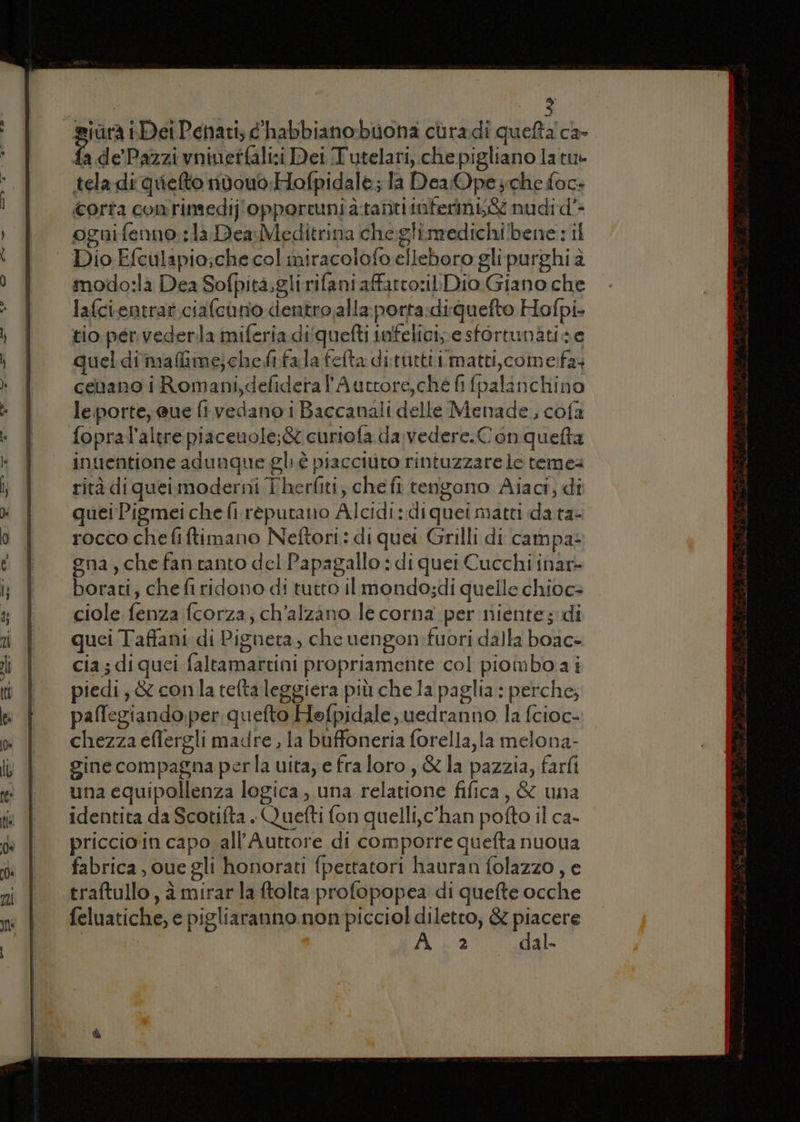 siùrà Dei Penati; chabbiano buona curadi quefta ca- ri de’Pazzi vniuetfali:i Dei Tutelari,.che pigliano latu» tela di quiefto nidvouo:Hofpidale; la DeaOpe che focs corta conrintedij'opporcunia:tanti taferinbg nudi d'- ognifenno: la Dea Meditrina cheglimedichi!lbene : il Dio Efculapio;che col miracolofo elleboro gli purghi à modo:la Dea Sofpità;gli rifani affatto: Dio Giano che lafcientrat ciafcano dentro,alla:porta:diquefto Hofpi- tio. per vederla miferia diquefti infelici, e sfortunatise quel diimafime;cheftfa la fefta dituttii matti, come:fa celano i Romani,defideral'Auttore,ché fi fpalanchino le porte; @ue fi vedano i Baccanali delle Menade, cofa fopral’altre piaceuole;&amp; curiofa da vedere.Con queta inuentione adunque gli è piacciuto rintuzzare le teme rità di quei moderni Therliti, che fi tenigono Aiaci, di quei Pigmei che fi réputano Alcidi:diquei matti da ta- rocco chefiftimano Neftori: di quei Grilli di campa: gna, che fan tanto del Papagallo : di quei Cucchi inar- borati, chefi ridono di tutto il mondo;di quelle chioc= ciole fenza fcorza, ch’alzano le corna per niente; di quei Taffani di Pignera, che uengon:fuori dalla boac+ cia; diquei faltamartini propriamente col piomboai piedi, &amp; conla tefta leggiera più che la paglia : perche; paffegiando.per quefto Hofpidale,uedranno la fcioc- chezza eflergli madre , la buffoneria forella,la melona- gine compagna perla uita, e fra loro, &amp; la pazzia, farfi una equipollenza logica, una relatione fifica, &amp; una identita da Scotifta . Quefti fon quelli, c'han pofto il ca- priccio in capo .all’Auttore di comporre quefta nuoua fabrica, oue gli honorati fpettatori hauran folazzo, e traftullo , è mirarla ftolta profopopea di quefte ocche feluatiche, e pigliaranno non picciol diletto, &amp; piacere La 472 dal-