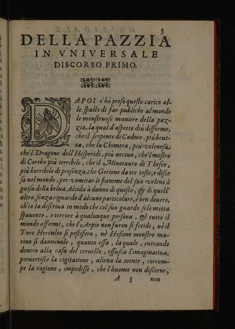 DELLA PAZZIA CINAEVNIVERSAL B DISCORSO PRIMO, | NI SINTIAI, ATIRALI) 9 do SE APOI c'boprefo quefto carico al. N} de palle di far publiche al morido \} demonftruofe maniere della paz zia, la qual d'affetto du difforme, cheil ferpente di Cadmo; piubrut- guifa della belua Alcida è danno di quefto, 5 di quell altro, fenzariguardo d'alcuno particolare; 6 ben douero, ch'io la defcriua in modo che col fo guardo folo metta /pauento , eterrore aqualunque perfona , &} tutto il mondo affermi, chel'eArpie non furon fr fetide, ne il T'oro Hercwleo fî peftifero , ne Hefione monftro ma- rino ft dannewole , quanto effa , laquale , entrando dentro alla cafa del ceruello , offufca l'imaginatiua, persertifce la cogitatione , aliena la. mente, corrome= pe laragione , impedi(fe che l'huomo non difcerne; sd 3 non