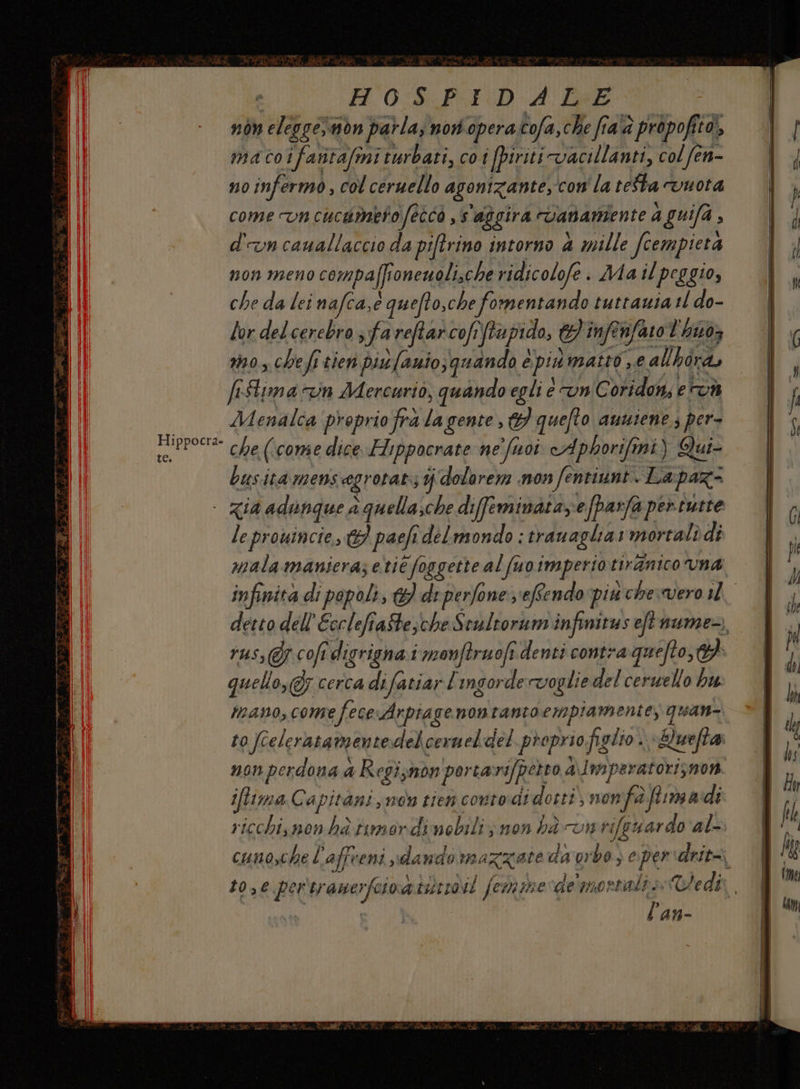 H0:S. PID A LEE non eleggesmon parla; nori operatofa, che fiaà propofito, macoifatitafmiturbati, coi fpiriti vacillanti, col fen- no infermo, col ceruello agonizante,con' la teSta vuota come vncucumerofeîco , s'aggira vananiente A guifa , d'un cauallaccio da piftrino intorno a mille fcempieta non meno compaffronewoli,che ridicolofe . Ma il peggio, che da lei nafca,e quefto,che fomentando tuttauia 11 do- lor delcerebro fa reftarcofiftapido, H'inftnfarot hixoz mo, che fi tien pis fanio; quando è pinmatto se allhird, fiStima n Mercurio, quando egli e vnC oridon; e Menalca proprio frà la gente , 6} quefto ausiene.; per- Pup Poet che (come dice Flippocrate ne' fuoi cAphorifmi) Qui busitàmensagrotat: ijidolorem mon fentiunt. Lapaz- - Zia adunque a quella;che difeminataefparfa pertutte le prouincie, 63 paefi delmondo : tranaglia: mortali di russ@r.cofi digrignai monftruofî denti contra quefto,} quello, cerca difatiar! ingorde voglie del cerssello bu: mano, cone fece Arpiage nontanto empia mente, quan- non perdona a Regiznon portarifperro a\lmperatorisnon iffima Capitani, nos rien contodi dotti, nonfà firmadi ricchisnon ha timordinebili; non hà vnrifeuar do al- l'an-