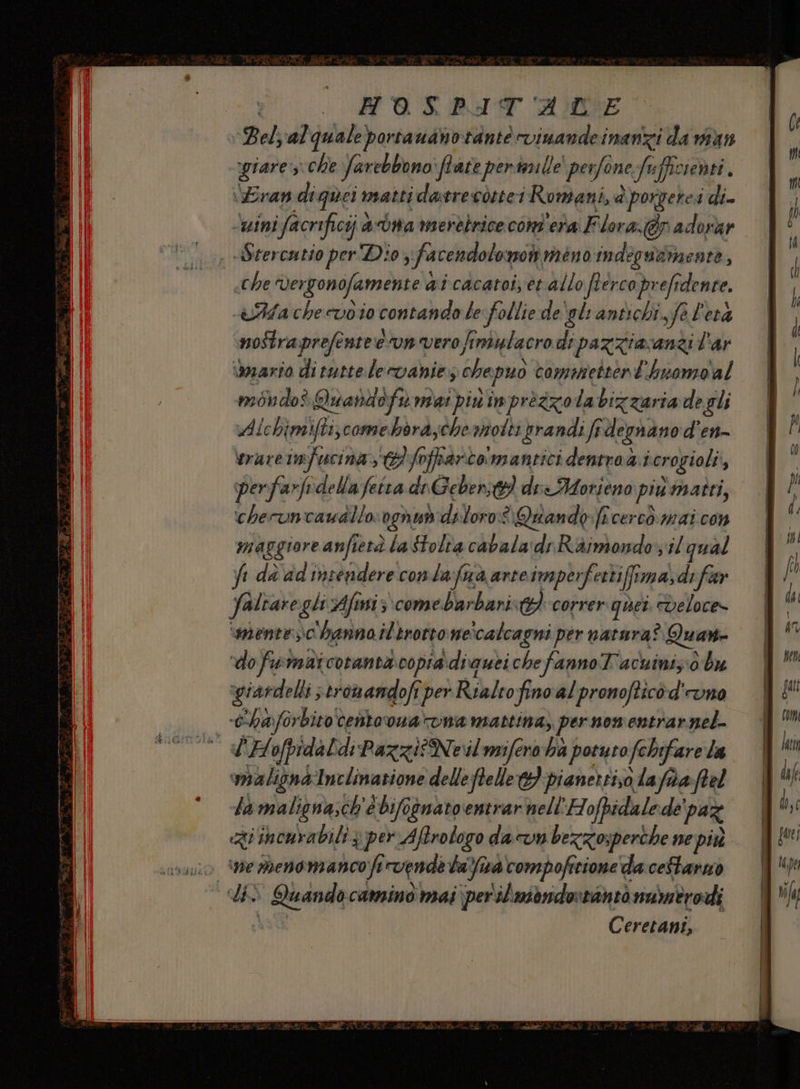 | FMAOSPIT ACE Bel; al quale portauanotdnté vimandei inanzi da van giare; sche Jarebbono ftate pertnille ‘perfone Jef ciebti. Fran di quei mattidatrecditei Romani, a a porgere: di ‘mini facrificij sona merebrice cont'eta Flora. @p adorar Strercatio perDio, fa cendolomoli meno indegwammente : «che Vergonofamente 4 ai cacatoi; èt allo fterco, pr eft ridente. Aia che wvio contando le follie degli antichi. feletà nostra prefente eun vero finiulacro di pazziavanzi lar dario di tutte levanie, chepuò commettent'huomo'al moddos Quandofu mai piu imprèzzo la bizzaria de gli Alchimifti;comebbrayche notti prandi fr degnano d'en- perfarfidella fetta di Gebent die Morieno più matti, checuncawalio Ragni diloro:è\ Quando fî cerco mai con maggiore anfietà la Stolva cil'alen dr Raimondo il qual yi dè'ad'insendere conla:fua arteimperfettiffima, di fear Jaltare gli Afiniz come barbarist}correr quer veloce» ‘mentesc hanno iltrotto ne ‘calcagni per natura? Quart “do fiv malcotanta. copia \diquei che fanno Tacninis: 0 bu giardelli; eromandofi iper Rialtofino'alpronofticòd'runo c'hayforbito centovuarvna mattina, per nomentrarnel- L'Hofpidal di Pazzi? Neil mifero ha potuto fchifare la maligna Inclinazione delle ftelle 3 pianertiso afoa:ftel la maligna;ch'e è bifognato entrar nell’ Hofpidalede' paz «Ri incurabili 3 per Aftrologo dacvn bezzosperthe ne più pe e meno mancofi vende lama compofitione da ceftarno + Quando camino mai \perilmbnderrantò namtrodi Ceretant, e e ent ===