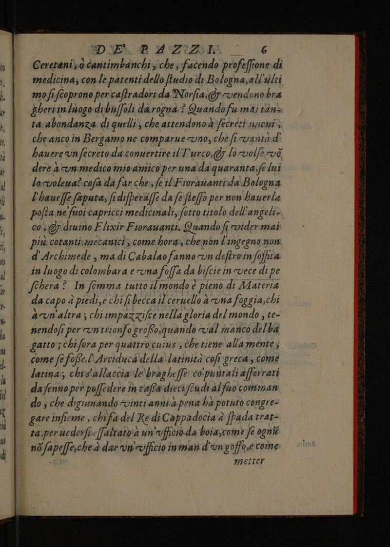 DIE RP AZIZAI o. 6 Ceretani ;0 laamiiaidctiz sche facendo profeffione-di medicina; con le patenti dello fludio di Bolognasali ‘dlti mofife ife oprono percaftradorida Norfia,@y vendono bra pberii in thogo di-baffoli darogna:? Quando fi mai n tavabondanza di quelli, che attendono &amp;fecréti usossi*;, che anco in Bergamo ne comparme Uno, che fi vantodì bauere vò fecreto daconuertite 11 Turco, lo volfe vi derè a vmmedico inivamico ‘peruna da quaranta;fe lui locwolewa? cofa da far che»; fe il Fioranantida Bologna l'haue[fe faputa, fi difperaffe d da fe'fteffo per non hauerla pofta ne fuoicapricci medicinali, fotto titolo dell angeli» 00) >&amp; ‘diuino Elixir Fiorauanti. Quando fi vider mai piu cotantixmecaniciz come hora, wa non iù ingegno now i d'Archimede,madiCabalao fanno vn deftroinfoffta | inluogodicolombaraervna foffa da bifcie i incvece di pe | fehera : © In femma tutto il mondo è e pieno «di Materia da capo è piedi,e chi fi becca il ceruello a una foggia,chi acvn'altra; chiimpazzifee nella gloria del mondo , te- nendofi iper cntrionfo grofo, quando val manco del ba gatto; ‘chifora per quattro:cuius; che tiene allamente, come fe fofse.l' Arciduca della -latinità coft greca, come latina, chistallaccia le bragheffe co.punvali afferrati dafeosopeò pifi ih cafsan dieci ftndi alfo comman 03 che digiunando vinti annia.pena ba, potuto congre» gare infieme , chifa del Re diCappadocia è padatrar- tasper nedesfi: (alratoa 4 un “ufperoa da boiascome fe ogni nò ofapeff che dar un'officio inman d'ungoffosecome maiciter