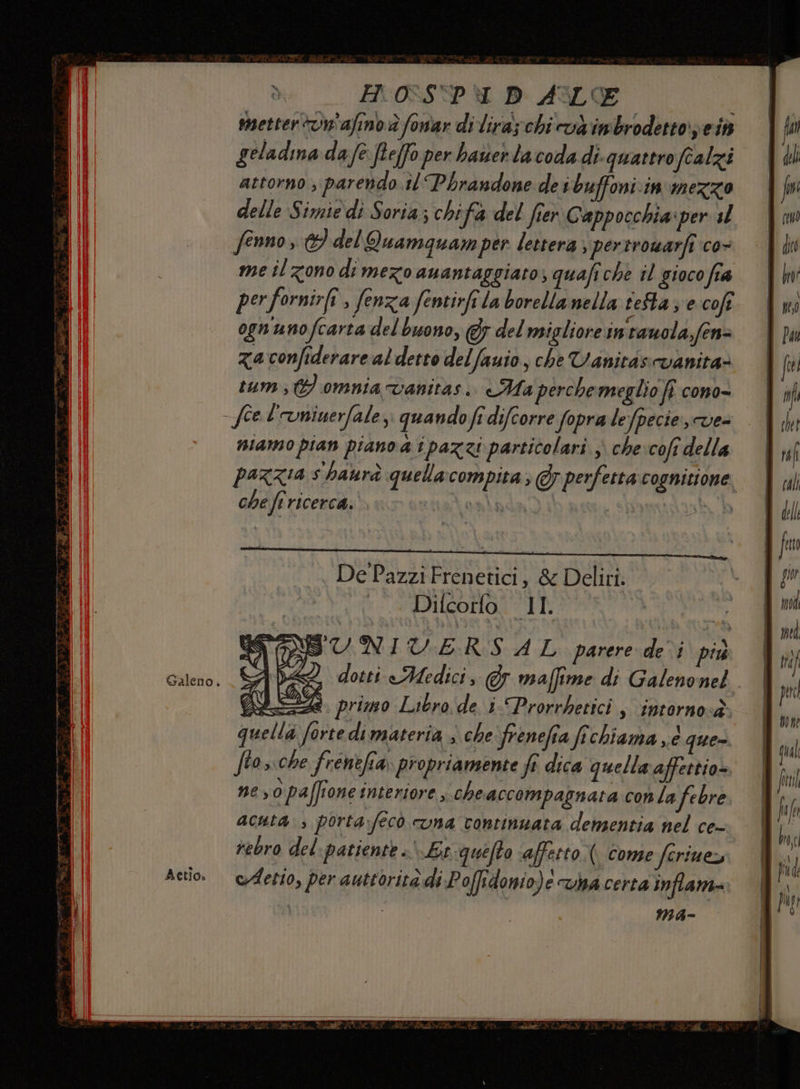 Galeno. Aetio» H 0-S'PI D ALE : metter tvn'afino è fomar di lira; chi và imbrodetto pei geladina da fe fte(fo per baner la coda di-quattroftalzi attorno , parendo il Pbraudone de ibuffoniin mezzo delle Simie di Soria; chifa del frer Cappocchia iper sl fenno , del Quamquamper lettera, pertrowarfî co- me il zono di mezo auantaggiato; quafiche il gioco fra perfornir(î , fenza fentirfi la borella nella feta; ecofe ogn'unofcarta del buono, &amp; del migliore intauola,fen= zaconfiderare al detto delfauio, che Vanitisvanita= tum} omnia vanitas.. Ha perchemeglio fi c0no= siamo pian piano a i pazzi particolari ; che:cofi della pazzia s haurà quellacompita ; Gy perfetta cognizione che fr ricerca. Lenbà sth De Pazzi Frenetici, &amp; Deliri. > 0 ADUROHOR DI > SUNIU:ERS AL parere de i più 2 dotti Medici, Gr maffime di Galenonel dae primo Librode i-Prorrbetici s ‘intorno<è quella forte di materia ; che'frenefia fichiama ,.é que». ftos.che frenefia propriamente ft dica quella affettio- neyopaffione interiore che accompagnata conta febre acuta. , porta:fecò una continuata densentia nel ce- rebro del-patiente »' Lt queto affetto. come ferinez cdetio, per auttorità di Poffidonio)e va certa inflam- ; MA-
