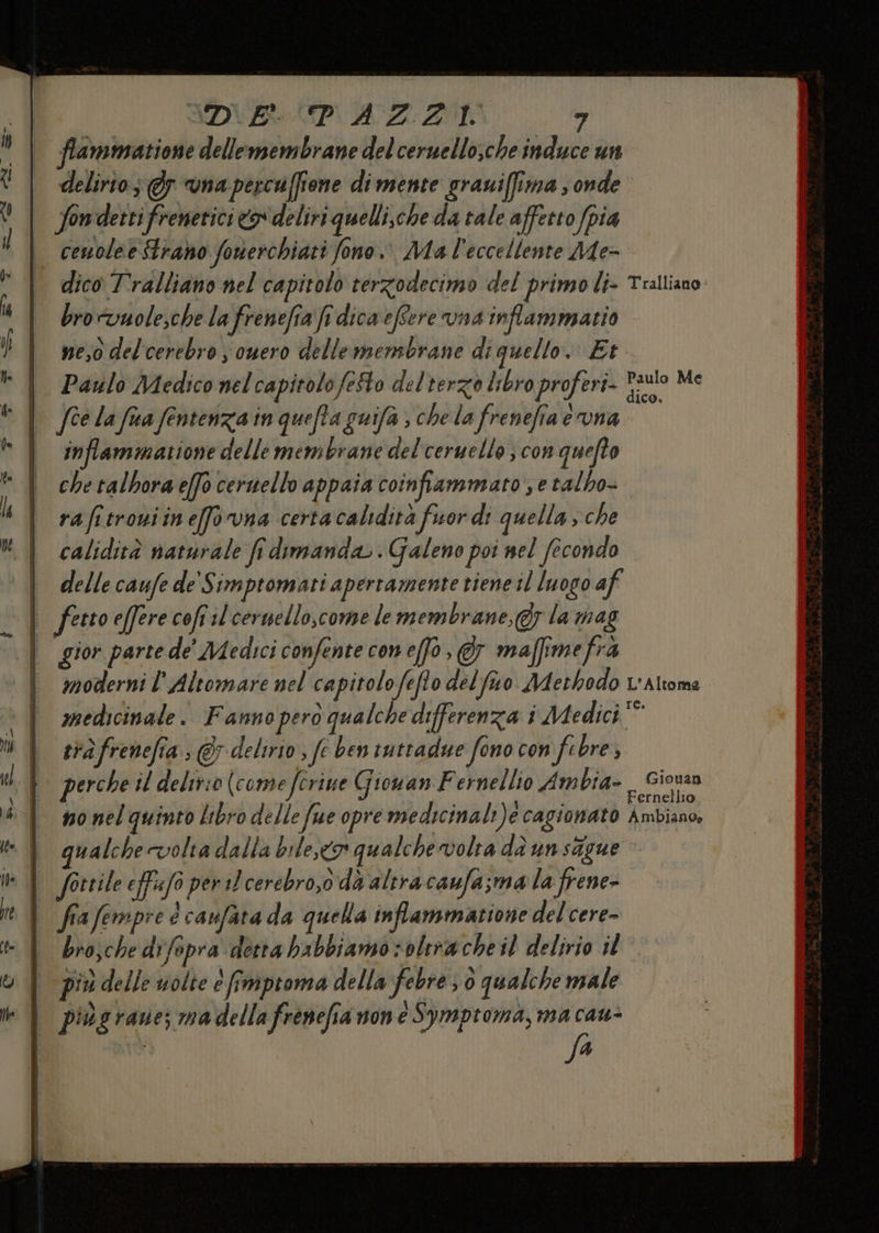 SDA RAZZA TT ” frammatione dellemembrane del ceruello,che induce un delirio; @y vna percuffione di mente grauiffima s onde | fondettifreneticico deliri quelli.che da tale affetto fpia ° cenoleeStrano fonerchiati fono. Ma l'eccellente Me- dico T'ralliano nel capitolo terzodecimo del primo li- Tralliano bro wuole,che la frenefia fi dica efere vna'inflammatio neo delcerebro s ouero dellemensbrane di quello. Et Paulo Medico nel capitolo feSto delterzo libro proferi- auto Me fèe la fua fentenzia in quefta guifa ; che la frenefia evna inflammatione delle membrane del'ceruello ; con quefto che talbora effo ceruello appaia coinfiammato , e talho- rafitroniineffovna certa calidità fuor di quella; che calidità naturale fi dimanda.. Galeno poi nel fecondo delle caufe de Simptomati apertamente tiene il luogo af | fettoeferecoftilcernello,come le membrane, &amp;y la mag | gior parte de' Medici confente coneffo, &amp; maffimefrà | modernil'Altomare nel capitolofeflo delfao Adethodo v'Altoma medicinale. Fannoperò qualche differenza i Medici” trà frenefia. © delirio , fe ben tuttadue fono con fe bre; perche il delir:0 (comeferine Giouan Fernellio Ambia- (Fieno no nel quinto libro delle fue opre medicinali)e cagionato Ambiano, | qualchevolta dalla bile,o qualche volta da un stgue It \l forrile effafo per 1) cerebro,o da altra caufa sma la frene- i fiafempre é canfata da quella inflammatione del cere- bro;che difepra detta babbiamo s oltracheil delirio il | piùdelle uolte è fimproma della febre 3 0 qualche male | piùsrane; madellafrenefia none Symptoma, ma cau- A ;
