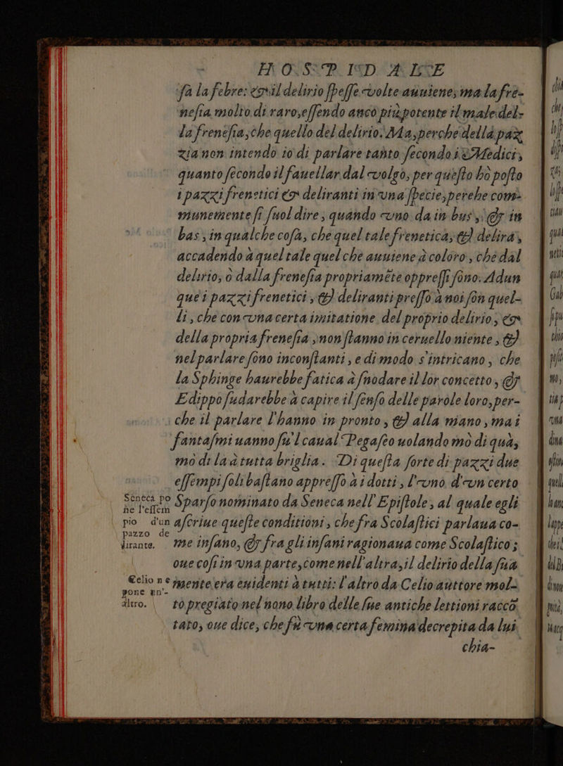 Ho<S<P. I9D: RICE fa lafebre: csvil delirio fpeffe volte avinienesmalafre- | ‘nefra molto di raroseffendo anco piùpotente iimaledel- | la frenefiasche quello del delirio: Ma,perche dellà paz | Zia non intendo io di parlare radto fecondo ièMedici, quanto fecondo il fawellar dal volgo; per quefto bo pofta i pazzifrenetici > deliranti in'vna fpecie, perehe com munemente fi fuol dire; quando mo da in bus in bas, in qualche cofà, che quel talefrenetica; td) delira,, accadendo a queltale quelche awniene è coloro che dal delurio; o dalla frenefia propriaméte oppreffi fono. Adun que i pazzifrenetici st} deliranti preffo a noi foa quel li, che concvna certa imitatione del proprio delirio, &amp;w della propriafrenefia vnonftanno in ceruello niente &amp;} nelparlarefono inconftanti, e dimodo s'intricano, che la Sphinge baurebbe fatica è fnodare il lor concetto, @j E dippofudarebbe a capire il fenfo delle parole loro, per- che il parlare l'hanno in pronto} alla mano ,mai fantafmi uannofu'lcanal Pegafeo volando mo di qua, mo di la tutta briglia. Di quefta forte di pazzi due î e[fempifolibaftano appreffo.a i dotti, l'unò d'un certo Senta po Sparfo nominato da Seneca nell ‘Epi(tole, al quale egli pio dun afcriue quefte conditioni ; cheffra Scolaftici parlauaco- licante. — 799€ infano, @ fra gli infani ragionaua come S colaftico ; oue coftinvna parte,come nell'altrazil delirio della fa Cello n° rmenterera enidenti a tutti: l'altrò da Celio avittore mol: ilo. | ròpregiato:nel'nono libro delle fue antiche lettioni racco: tato, oue dice, chef vmacerta femina decrepita da lui chia- ddl fi