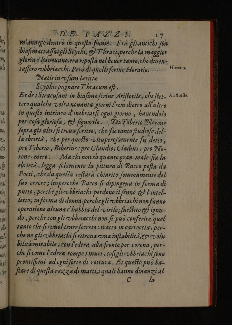 LTADNB TP 149I22:2K Di: 'amnesò demo in quefto fiuine. “Frà gliantichi fon Diafimari affaigli Scythis} T'hracixperchela maggior gloriac'bawewano,era ripofta nel bewertanto,che diuen- taffero vbbriacchi. Pero di quelbyferine Horatio: Natis incvfum letitra i S cyphis pugnare Thracumeft. Etdei Siracufani in biafimo ferie Ariffotile; che flet- cero qualche volta nonanta giorni l'un dietro all’altro in quefto intrinco d'inebriarfî ogni giorno , bauendols per cofa gloriofa; &amp;} fignorile. » Di Tiberio Nerone fopra gli altri fi trowa feritro:che Yu. tanto frudiofo del- la ebrietà, che per questo vituperofamente fu detto, i pre Tiberio, Biberius : pro C laudio; Cladius, pro Ne- | rone,mero:. Machinonsà quanto gran male fra la ebrietà , legga folamente la pittura di Bacco pofta da Horatio, Ariftotile. fuo errore ; imperoche Bacco fr dipingena in forma di putto , perche glicubbriachi perdono il fenno &amp; l'intel- letto; informa di donna;percheglicobbriachi non fanno | operatione alcunac'habbiadelovivile; fueStito &amp;} ignu- I do,perchecon glicobbriacchi non fi puo conferire quel tanto che fi vuol tener fecreto s tratto in carroccia, per- bilitàrmirabile ; cond'ederà alla fronte per corona; per= che fe come l'edera rompeimuri;cofiglivbbriachi fono | pronti[imi adogniforte di rottura. Et questo puo ba- | flaredi quefta razza di matti,i quali hanno Vieni al | à | G 4